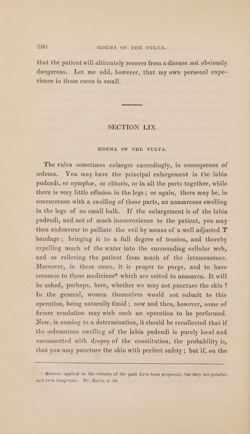 that the patient will ultimately recover from a disease not obviously dangerous. Let me add, however, that my own personal expe- rience in these cases is small. SECTION LIX. {(DEMA OF THE VULVA. The vulva sometimes enlarges exceedingly, in consequence of edema, You may have the principal enlargement in the labia pudendi, or nymphez, or clitoris, or in all the parts together, while there is very little effusion in the legs; or again, there may be, in concurrence with a swelling of those parts, an anasarcous swelling in the legs of no small bulk. If the enlargement is of the labia pudendi, and not of much inconvenience to the patient, you may then endeavour to palliate the evil by means of a well adjusted T bandage ; bringing it to a full degree of tension, and thereby expelling much of the water into the surrounding cellular web, and so relieving the patient from much of the intumescence. Moreover, in these cases, it is proper to purge, and to have recourse to those medicines* which are suited to anasarca. It will be asked, perhaps, here, whether we may not puncture the skin ? In the general, women themselves would not submit to this operation, being naturally timid ; now and then, however, some of firmer resolution may wish such an operation to be performed. Now, in coming to a determination, it should be recollected that if the edematous swelling of the labia pudendi is purely local and unconnected with dropsy of the constitution, the probability is, that you'may puncture the skin with perfect safety; but if, on the * Blisters applied to the vicinity of the part have been proposed; bat they are painful, and even dangerous. Dr. Burn, p. G4.