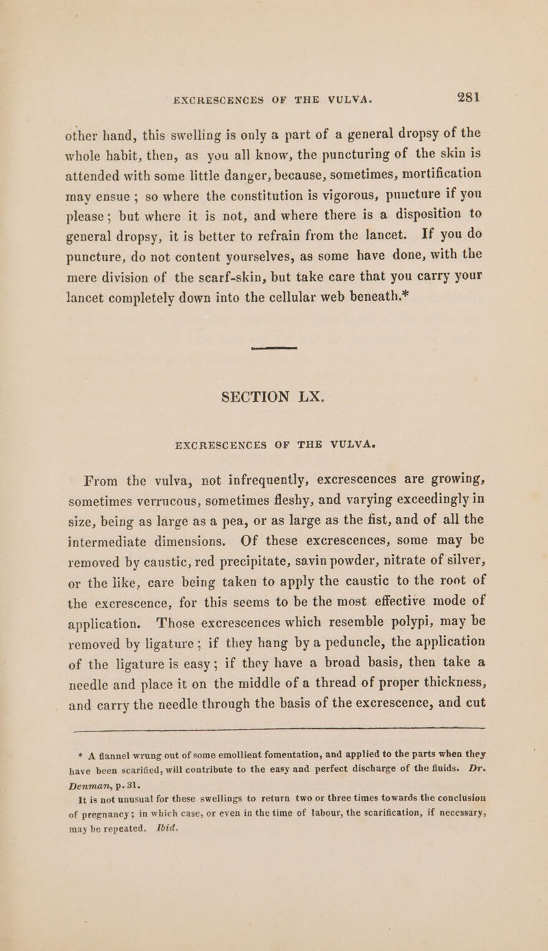 other hand, this swelling is only a part of a general dropsy of the whole habit, then, as you all know, the puncturing of the skin is attended with some little danger, because, sometimes, mortification may ensue ; so where the constitution is vigorous, puncture if you please; but where it is not, and where there is a disposition to general dropsy, it is better to refrain from the lancet. If you do puncture, do not content yourselves, as some have done, with the mere division of the scarf-skin, but take care that you carry your lancet completely down into the cellular web beneath. # SECTION LX. EXCRESCENCES OF THE VULVA. From the vulva, not infrequently, excrescences are growing, sometimes verrucous, sometimes fleshy, and varying exceedingly in size, being as large as a pea, or as large as the fist, and of all the intermediate dimensions. Of these excrescences, some may be removed by caustic, red precipitate, savin powder, nitrate of silver, or the like, care being taken to apply the caustic to the root of the excrescence, for this seems to be the most effective mode of application. ‘Those excrescences which resemble polypi, may be removed by ligature; if they hang by a peduncle, the application of the ligature is easy; if they have a broad basis, then take a needle and place it on the middle of a thread of proper thickness, and carry the needle through the basis of the excrescence, and cut ee * A flannel wrung out of some emollient fomentation, and applied to the parts when they have been scarified, will contribute to the easy and perfect discharge of the fluids. Dr. Denman, p. 31. It is not unusual! for these swellings to return two or three times towards the conclusion of pregnancy; in which case, or even in the time of labour, the scarification, if necessary, may be repeated. Ibid,