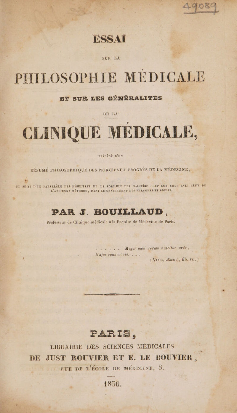 h, AT à CRRAEE. TN ee Ù d } - pa +. 2,  PA ESSAI PHILOSOPHIE MÉDICALE hs ET SUR LES GÉNÉRALITÉS DE LA Ls | F = * à EF à FE 4 3 CLINIQUE MEDICALE Rh 9 PRÉCÉDÉ D'UN RÉSUMÉ PHILOSOPHIQUE DES PRINCIPAUX PROGRES DE LA MÉDECINE ; “ ET SUIVI D'UN PARALLÈLE DES RÉSULTATS DE LA FORMULE DES SAIGNÉES COUP SUR COUP AVEC CEUX DE L'ANCIENNE MÉTHODE $ DANS LE TRAITEMENT DES PHLIMGMASIES AIGUES, PAR J. BOUILLAUD, Professeur de Clinique médicale à la Faculté de Médecine de Paris, Major mihi rerum nascitur ordo ' Majus opus moveo. . . . « (Virc:, Æneid,, lib, vu, } PARIS, LIBRAIRIE DÉS SCIENCES MÉDICALES DE JUST ROUVIER ET E. LE PBOUVIER, RUE DE ÉCOLE DE MÉDECINE, O. 1856.