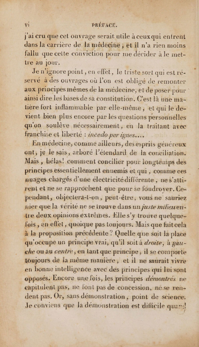 j'ai cru que cet ouvrage serait ulile à ceux qui entrent dans la carrière de la médecine ; et il n’a rien moins fallu que ceite conviction pour me décider à le met- tre au jour. Je n’ignore point, en elfet, le triste sort qui esi ré- servé à des ouvrages où l’on est obligé de remonter aux principes mêmes de la médecine, et de Pre pou P > ainsi dire Les bases de sa constitution, C’est là ütie ma- hère fort inflammable par elle-1nême, et qui le de- vient bien plus encore par les questions personnelles qu'on soulève nécessairement, en la traitant avec franchise et liberté : ércedo per ignes.…. En médecine, comme ailleurs, des esprits généreux ent, je le sais, arboré l’étendard de la conciliation. Mais , hélas! comment concilier pour longiemps des principes essenlieilèement ennemis et qui, comme ees nuages chargés d’une électricité différente , ne s’atti- renl et ne se rapprochent que pour se loudroyer. Ce- pendant, api -On, peut-être, vous ne sauriez nier que la vérité ne se irouve dans un juste milieuen- âre deux opinions extrêmes. Elle s’y trouve quelque= fois, en effet, quoique pas toujours. Mais que faitcela à la proposition précédente ” Quelle que soit la place qu’occupe un principe vrai, qu'il soit à droite, à gau- ehe ou au centre ; en lant que primeipe ; il se comporte toujours de la même manière, et il ne saurait vivre _en bonne intelligence avec des principes qui lui sont opposés. Encore une fois, les principes démontrés ne capilulent pas, ne font pas de concession, nése ren- dent pas. Or, sans démonstration, point de science. de conviens que la délécnsiettes est diflicile quer:: +