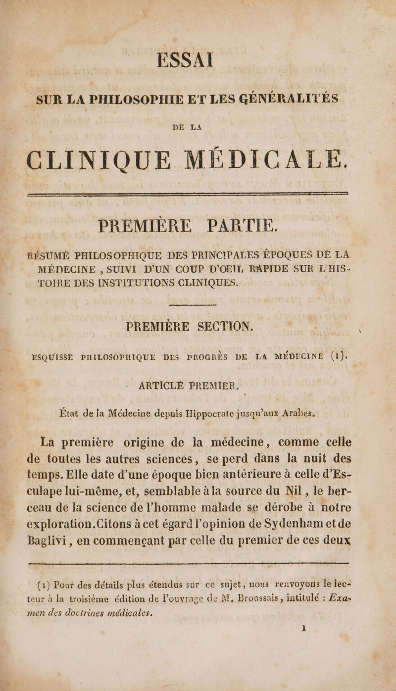 ESSAI SUR LA PHILOSOPHIE ET LES GÉNÉRALITÉS DE LA CLINIQUE MÉDICALE. eee PREMIÈRE PARTIE. RÉSUMÉ PHILOSOPHIQUE DES PRINCIPALES ÉPOQUES DE LA MÉDECINE , SUIVI D'UN COUP D’OEIL RAPIDE SUR L'HIS- TOIRE DES INSTITUTIONS CLINIQUES. PREMIÈRE SECTION. ESQUISSE PHILOSOPHIQUE DES PROGRÈS DE LA MÉDECINE (1). ARTICLE PREMIER, État de la Médecine depuis Hippocrate jusqu'aux Arabes, La première origine de la médecine, comme celle de toutes les autres sciences, se perd dans la nuit des temps. Elle date d’une époque bien antérieure à celle d’'Es- culape lui-même, et, semblable à la source du Nil, le ber- ceau de la science de l’homme malade se dérobe à notre exploration.Citons à cet égard lopinion de Sydenham et de Baglivi, en commençant par celle du premier de ces deux (1) Pour des détails plus étendus sur ce sujet, nous renvoyons le iec- teur à la troisième édition de lonyrage de M, Brovssais, intitulé : Exa- men des doctrines médicales.