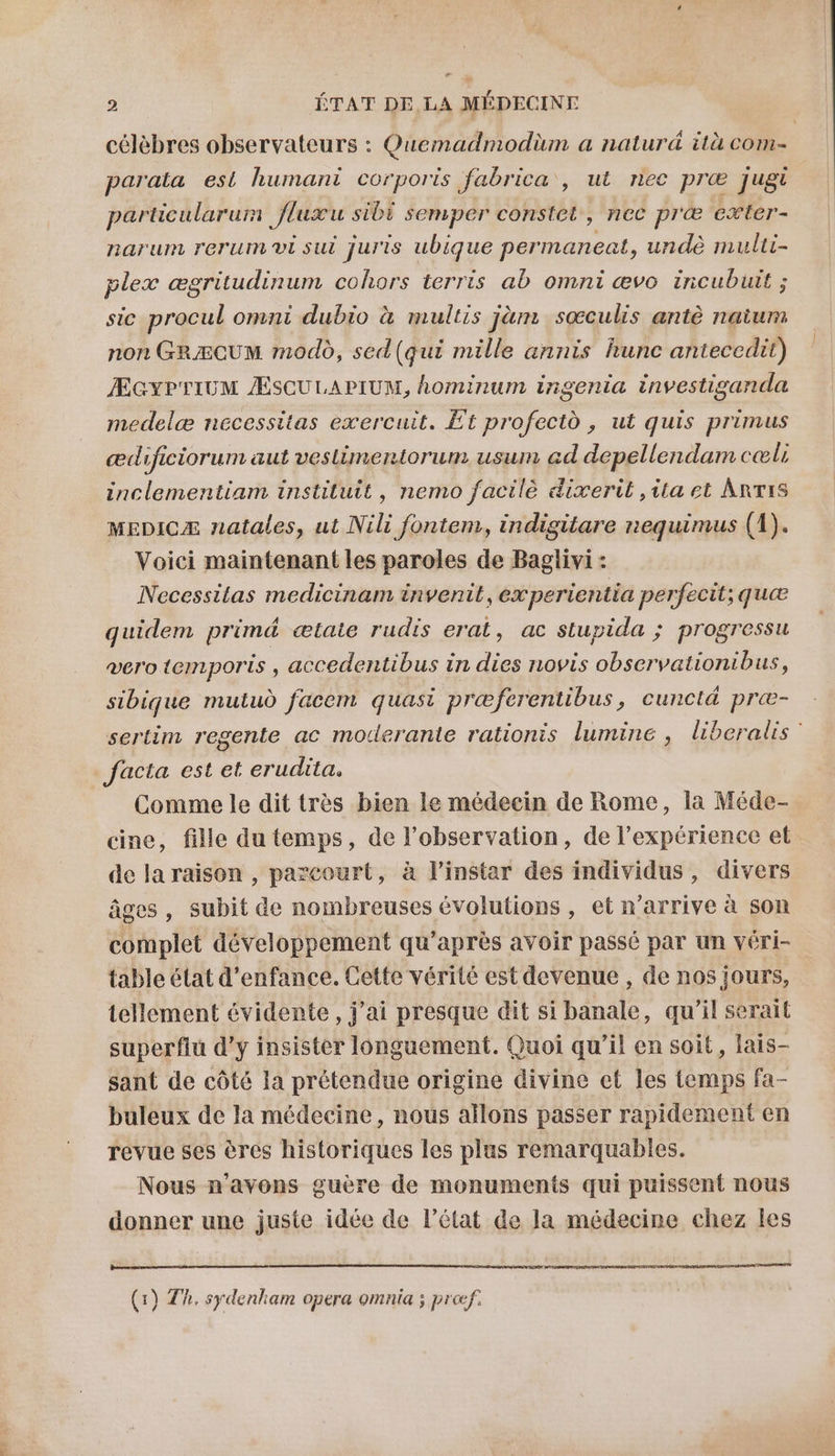 célèbres observateurs : Quemadmodüm a natur&amp; ità com- parata est humant corporis fabrica , ut nec præ jugr particularum fluxu sibi semper constet, nec præ exter- narum rerum vi sui juris ubique permaneat, undè multi- plex ægritudinum cohors terris ab omni ævo inicubuit ; sic procul omni dubio à multis jàm soœculis antè naium non GRÆCUM modo, sed(qui mille annis hunc antecedit) ÆGYPTIUM ÆSCULAPIUM, hominum irigemia investiganda medelæ necessitas exercuit. Et profectd , ut quis primus ædificiorum aut veslimentorum usum ad depellendam cæls inclementiam instituit, nemo facilè dixerit ,ita et Antis MEDICÆ natales, ut Nili fontem, indisitare nequimus (1). Voici maintenant les paroles de Baglivi : Necessitas medicinam invenit, ex perientia perfecit; quæ quidem primd ætate rudis erat, ac stupida ; progressu vero temporis , accedentibus in dies novis observationibus, sibique mutud facem quasi præferentibus, cunctä præ- sertim regente ac moderante rationis lumine , liberalis’ facta est et erudita. Comme le dit très bien le médecin de Rome, la Méde- cine, fille du temps, de l’observation, de l'expérience et de la raison , parcourt, à l'instar des individus, divers âges, subit de nombreuses évolutions , et n'arrive à son complet développement qu'après avoir passé par un véri- table état d'enfance. Cette vérité est devenue, de nos jours, tellement évidente, j’ai presque dit si banale, qu’il serait superflu d'y insister longuement. Quoi qu’il en soit, lais- sant de côté la prétendue origine divine et les temps fa- buleux de la médecine, nous allons passer rapidement en revue ses êres historiques les plus remarquables. Nous n'avons guère de monuments qui puissent nous donner une juste idée de l’état de la médecine chez les (1) Th. sydenliam opera omnia ; prof.