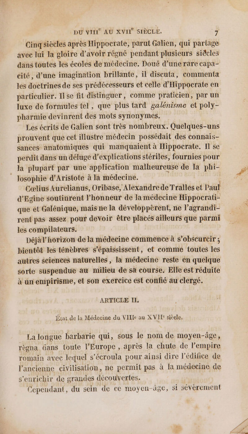 Cinq siecles après Hippocrate, parut Galien, qui partage avec lui la gloire d’avoir régné pendant plusieurs sideles dans toutes les écoles de médecine. Doué d’une rare capa- cité, d’une imagination brillante, il discuta, commenta les doctrines de ses prédécesseurs et celle d'Hippocrate en particulier. Il se fit distinguer, comme praticien, par un luxe de formules tel, que plus tard galénisme et poly- pharmie devinrent des mots synonymes. Les écrits de Galien sont très nombreux. Quelques-uns prouvent que cet illustre médecin possédait des connais- sances anatomiques qui manquaient à Hippocrate. I se perdit dans un déluge d'explications stériles, fournies pour la plupart par une application malheureuse de la phi- Josophie d’Aristote à la médecine. Cœlius Aurelianus, Oribase, Alexandre de Tralles et Paul d'Egine soutinrent honneur de la médecine Hippocrati- que et Galéniquée, mais ne la développèrent, ne l'agrandi- rent pas assez pour devoir être placés ailleurs que parmi les compilateurs. Déjà horizon de la médecine commence à s’obscurcir ; bientôt les téncbres s’épaississent, et comme toutes les autres sciences naturelles , la médecine reste en quelque sorte suspendue au milieu de sa course. Elle est réduite à un empirisme, et son exercice est confié au clergé. ARTICLE IL État de la Médecine du Ville au X VEL® siècle, La longue barbarie qui, sous le nom de moyen-âge, règna dans toute l’Europe , après la chute de l'empire romain avec lequel s’écroula pour ainsi dire l’édifice de l’ancienne civilisation, ne permit pas à la médecine de s'enrichir de grandes découvertes. Cependant, du sein de ce moyen-àge, si sévèrement n. ces EE RE
