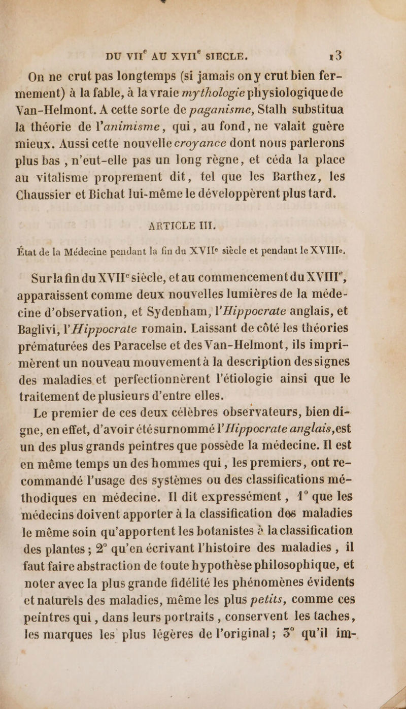 On ne crut pas longtemps (si jamais on y crut bien fer- mement) à la fable, à la vraie mythologie physiologique de Van-Helmont. A cette sorte de paganisme, Stalh substitua la théorie de l’animisme, qui, au fond, ne valait guère mieux. Aussi cette nouvelle croyance dont nous parlerons plus bas , n’eut-elle pas un long règne, et céda la place au vitalisme proprement dit, tel que les Barthez, les Chaussier et Bichat lui-même le développèrent plus tard. ARTICLE I. État de la Médecine pendant la fin da XVIIe siècle et pendant le XVIILe, Sur la fin du X VII°siècle, etau commencement du XVITX, apparaissent comme deux nouvelles lumières de la méde- cine d'observation, et Sydenham, l’Hippocrate anglais, et Baglivi, l'Æippocrate romain. Laissant de côté les théories prématurées des Paracelse et des Van-Helmont, ils impri- mèrent un nouveau mouvement à la description des signes des maladies et perfectionnèrent l’étiologie ainsi que le traitement de plusieurs d’entre elles. Le premier de ces deux célèbres observateurs, bien di- one, en effet, d’avoir étésurnommé l’Hippocrate anglais,est un des plus grands peintres que possède la médecine. Il est en même temps un des hommes qui, les premiers, ont re- commandé l’usage des systèmes ou des classifications mé- thodiques en médecine. Il dit expressément, 1° que les médecins doivent apporter à la classification des maladies le même soin qu’apportent les botanistes à la classification des plantes ; 2° qu’en écrivant l’histoire des maladies , il faut faire abstraction de toute hypothèse philosophique, et noter avec la plus grande fidélité les phénomènes évidents et naturels des maladies, même les plus petits, comme ces peintres qui , dans leurs portraits , conservent les taches,