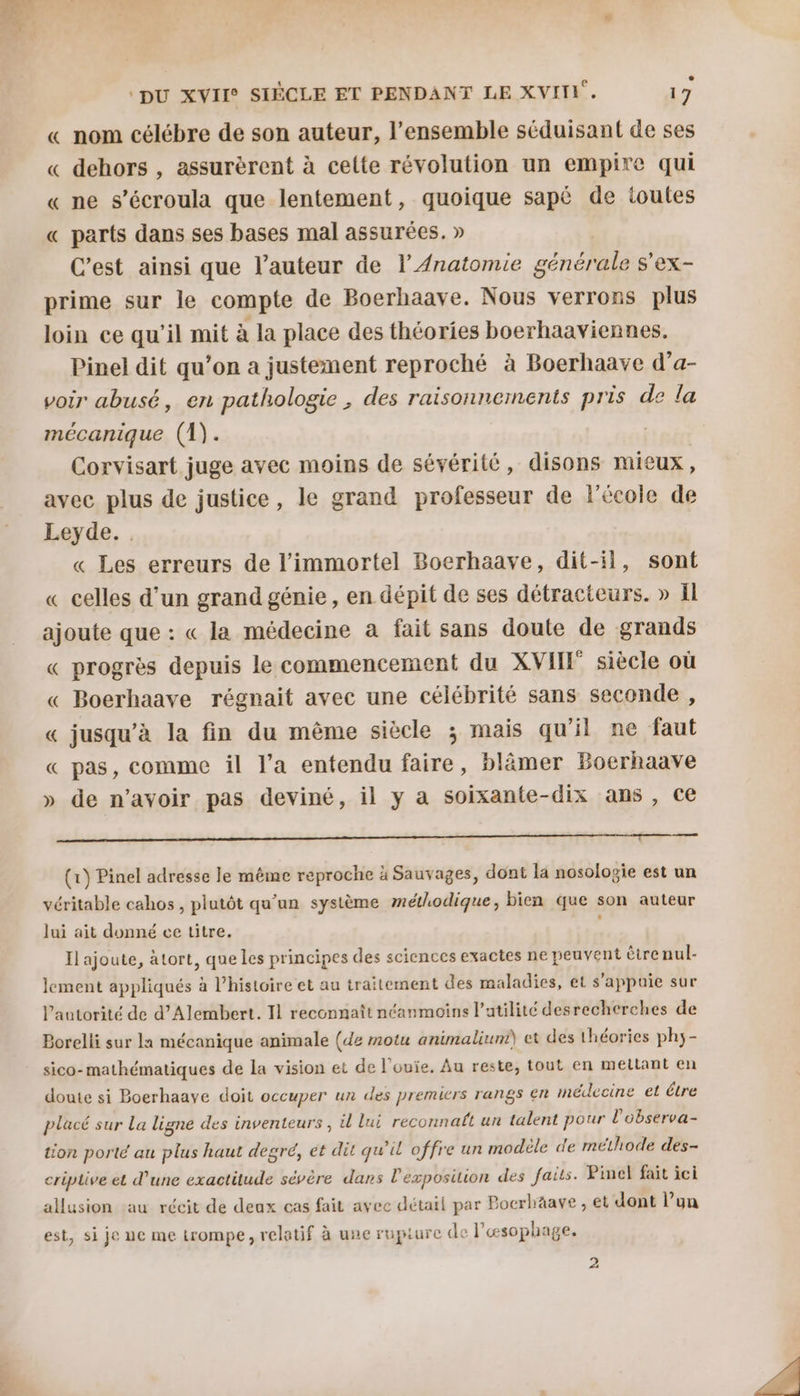 _ id « nom célébre de son auteur, l’ensemble séduisant de ses « dehors , assurèrent à celte révolution un empire qui « ne s’écroula que lentement, quoique sapé de toutes « parts dans ses bases mal assurées. » C’est ainsi que l’auteur de l’ Anatomie générale s'ex- prime sur le compte de Boerhaave. Nous verrons plus loin ce qu'il mit à la place des théories boerhaaviennes. Pinel dit qu’on a justement reproché à Boerhaave d’a- voir abusé, en pathologie , des raisonnernents pris de la mécanique (1). Corvisart juge avec moins de sévérité, disons mieux, avec plus de justice, le grand professeur de l'école de Leyde. . « Les erreurs de l’'immortel Boerhaave, dit-il, sont « celles d’un grand génie, en dépit de ses détracteurs. » Il ajoute que : « la médecine a fait sans doute de grands « progrès depuis le commencement du XVIIF siècle où « Boerhaave régnait avec une célébrité sans seconde , « jusqu’à la fin du même siècle ; mais qu'il ne faut « pas, comme il l’a entendu faire, blâmer Boerhaave » de n'avoir pas deviné, il y a soixante-dix ans , ce Mb due de Dh ns nt NT (1) Pinel adresse le même reproche à Sauvages, dont la nosologie est un véritable cahos, plutôt qu’un système méthodique, bien que son auteur lui ait donné ce titre. Il ajoute, àtort, que les principes des sciences exactes ne peuvent être nul- lement appliqués à l’histoire et au traitement des maladies, et s'appuie sur l’autorité de d’Alembert. Il reconnaît néanmoins l’atilité desrecherches de Borelli sur la mécanique animale (de motu animalium et des théories ph5- sico- mathématiques de La vision et de l'ouie. Au reste, tout en mettant en doute si Boerhaaye doit occuper un des premicrs rangs en médecine et étre placé sur La ligne des inventeurs , il lui reconnait un talent pour l’observa- tion porté au plus haut degré, et dit qu'il offre un modéle «d'e méthode des- criplive et d’une exactitude sévère dans l'exposition des faits. Pinel fait ici allusion au récit de deux cas fait ayee détail par Poerhäave , et dont l’yn est, si je ue me trompe, relatif à une rupture de l’œsophage. 2
