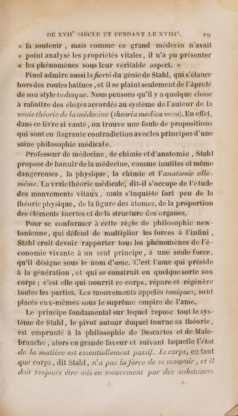 « la soutenir , mais comme ce grand médecin n'avait « point analysé les propriétés vitales, il n’a pu présenter « les phénomènes sous leur véritable aspect. » Pinel admire aussi la f£erté du génie de Stah}, quis’élance hors des routes battues , et il se plaint seulement de lâpreté de son style tdesque. Nous pensons qu’il y a quelque chose à rabattre des éloges accordés au système de l’auteur de Ja vraie théorie de la médecine (theoria medica vera). En effet, dans ce livre si vanté, on trouve une foule de propositions qui sont en flagrante contradiction avecles principes d’une saine pailosophie médicale. Professeur de médecine , de chimie et d’ anatomie , Stahl propose de bannir dela médeeine, comme inutiles et même dangereuses, la physique, la chimie et l'anatomie elle- méme. La vraiethéorie médicale, dit-il s'occupe de l'étude des mouvements vitaux, mais s'inquiète fort peu de la théorie physique, de la figure des atomes, de la proportion des éléments inertes et dela structure des organes. Pour se conformer à cette règle de philosophie new- tonienne, qui défend de multiplier les forces à l'infini , Stahi croit devoir rapporter tous les phénomènes de l'é- conomie vivante à un seul principe, à une seule force, qu'il désigne sous le nom d’ame. C’est l'ame qui préside à la génération , et qui se construit en quelque sorte son corps ; c’est elle qui nourrit ce corps, répare el régénère toutes les parties. Les mouvements appelés ioniques, sont placés eux-mêmes sous le suprême empire de l’ame. Le principe fondamental sur lequel repose tout le sys- tème de Stahl, le pivot autour duquel tourne sa théorie, est emprunté à la philosophie de Descartes et de Male- branche , alors en grande faveur et suivant laquelle l’état de la matière est essentiellement passif. Le corps, en tant que corps, dit Stahl, n’a pas la force de sc mouvoir, ct il doit toujours étre mis en mouvement par des substances 2» #