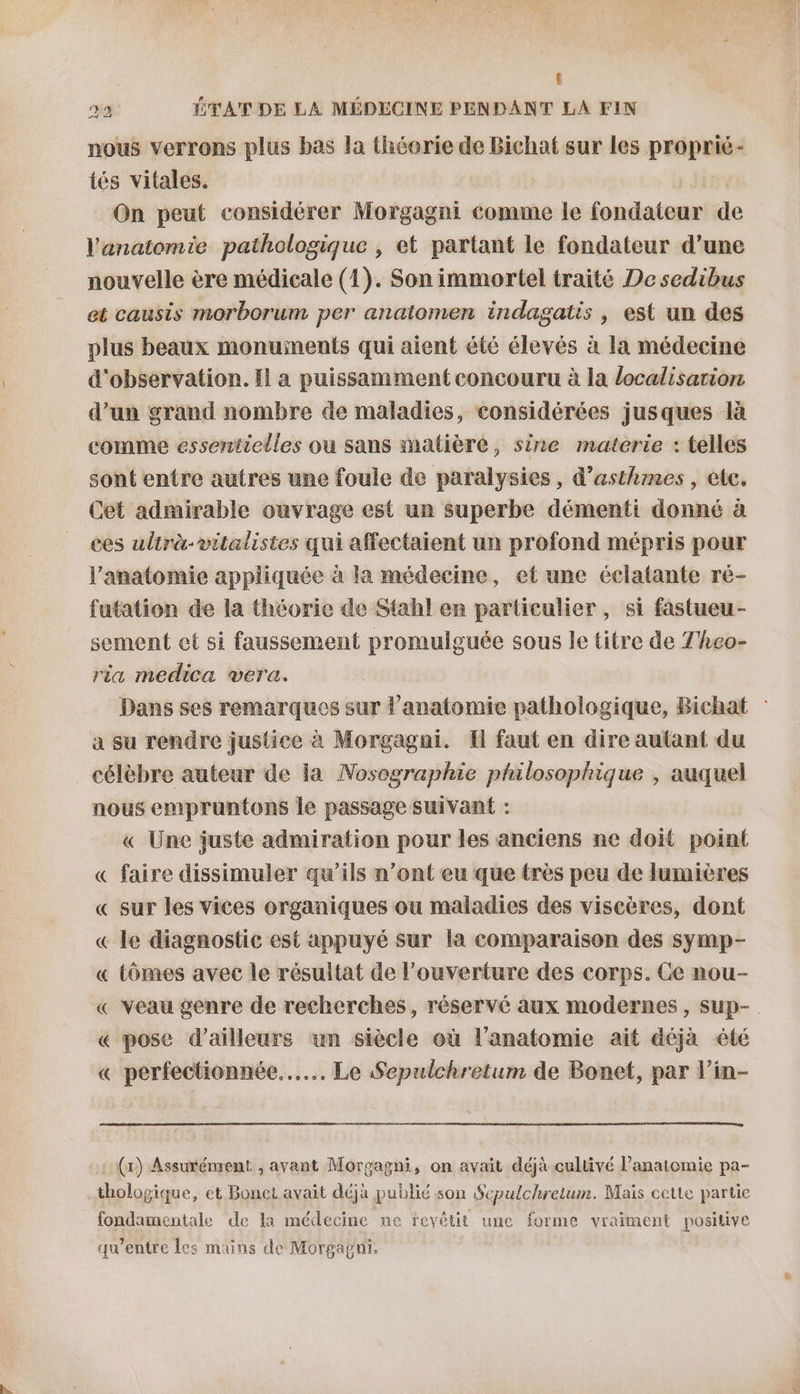 t 22 ÉTAT DE LA MÉDECINE PENDANT LA FIN nous verrons plus bas la théorie de Bichat sur les proprié- tés vitales. On peut considérer Morgagni comme le fondateur de l'anatomie pathologique , et partant le fondateur d’une nouvelle ère médicale (1). Son immortel traité De sedibus et causis morborum per anatomen indagatis, est un des plus beaux monuinents qui aient été élevés à la médecine d'observation. Il a puissamment concouru à la localisation d’un grand nombre de maladies, considérées jusques là comme essentielles ou sans matière, sire materie : telles sont entre autres une foule de paralysies, d’asthmes, etc. Cet admirable ouvrage est un superbe démenti donné à ces ulirà-vitalistes qui affectaient un profond mépris pour l'anatomie appliquée à la médecine, et une éclatante ré- futation de la théorie de Stahl en particulier , si fastueu- sement et si faussement promulguée sous le titre de 7'heo- ria medica vera. Dans ses remarques sur l'anatomie pathologique, Bichat a su rendre justice à Morgagni. H faut en dire autant du célèbre auteur de la Nosographie philosophique , auquel nous empruntons le passage suivant : « Une juste admiration pour les anciens ne doit point « faire dissimuler qu'ils n’ont eu que très peu de lumières « sur les vices organiques ou maladies des viscères, dont « le diagnostic est appuyé sur la comparaison des symp- « tômes avec le résultat de l'ouverture des corps. Ce nou- « Veau genre de recherches, réservé aux modernes, sup- « pose d’ailleurs un siècle où l'anatomie ait déjà été « perfectionnée..…. Le Sepulchretum de Bonet, par l’in- : (n) Assurément , avant Morgagni, on avait déjà cultivé l’anatomie pa- -thologique, et Bonet avait déjà publié son Sepulchretum. Mais cette partie fondamentale de la médecine ne reyêtit une forme vraiment positive qu'entre les mains de Morgagni.