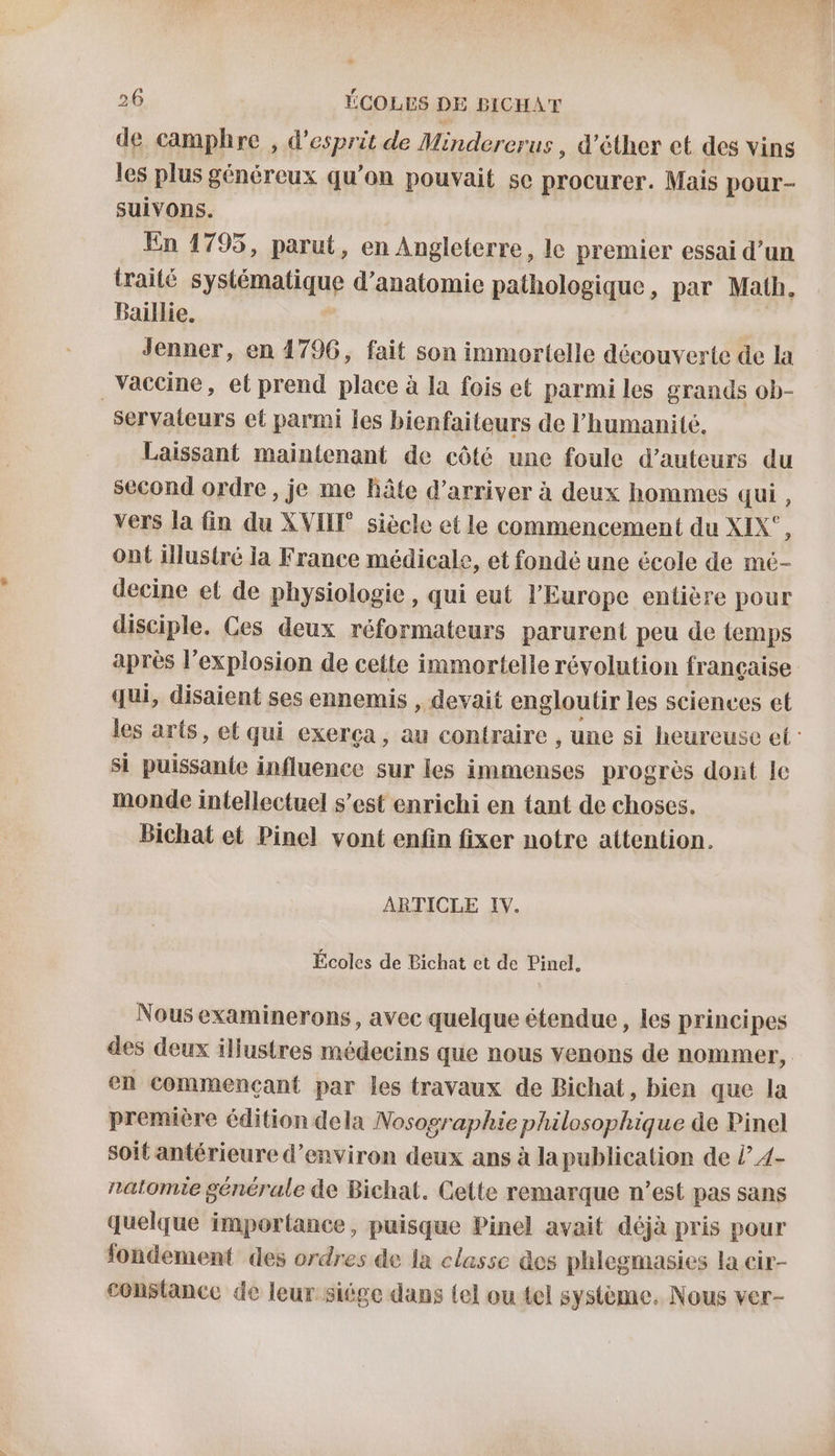 de camphre , d'esprit de Mindererus , d’éther et des vins les plus généreux qu’on pouvait se ras Mais pour- suivons. | En 1795, parut, en Angleterre, le premier essai d’un traité syMémalque d'anatomie pathologique, par Math. Baillie. Jenner, en 1796, fait son immortelle découverte de la _Vaccine, et prend place à la fois et parmi les grands ob- servaieurs et parmi Îes bienfaiteurs de l'humanité. Laissant maintenant de côté une foule d’auteurs du second ordre , je me Bâte d'arriver à deux hommes qui, vers la fin du XVIIE siècle et le commencement du XIX', ont illustré la France médicale, et fondé une école de mé- decine et de physiologie , qui eut l’Europe entière pour disciple. Ces deux réformateurs parurent peu de temps après l’explosion de cette immortelle révolution française qui, disaient ses ennemis , devait engloutir les sciences et les arts, et qui exerça, au contraire , une si heureuse et si puissante influence sur les immenses progrès dont le monde intellectuel s’est enrichi en tant de choses. Bichat et Pinel vont enfin fixer notre attention. ARTICLE IV. Écoles de Bichat et de Pinel. Nous examinerons, avec quelque étendue, les principes des deux illustres médecins que nous venons de nommer, en commencant par les travaux de Bichat, bien que la première édition dela Nosographie philosophique de Pinel soit antérieure d’environ deux ans à la publication de l” 4- nalomie générale de Bichat. Cette remarque n’est pas sans quelque importance, puisque Pinel avait déjà pris pour fondement des ordres de la classe @es phlegmasies la cir- constance de leur siége dans tel ou tel système. Nous ver-