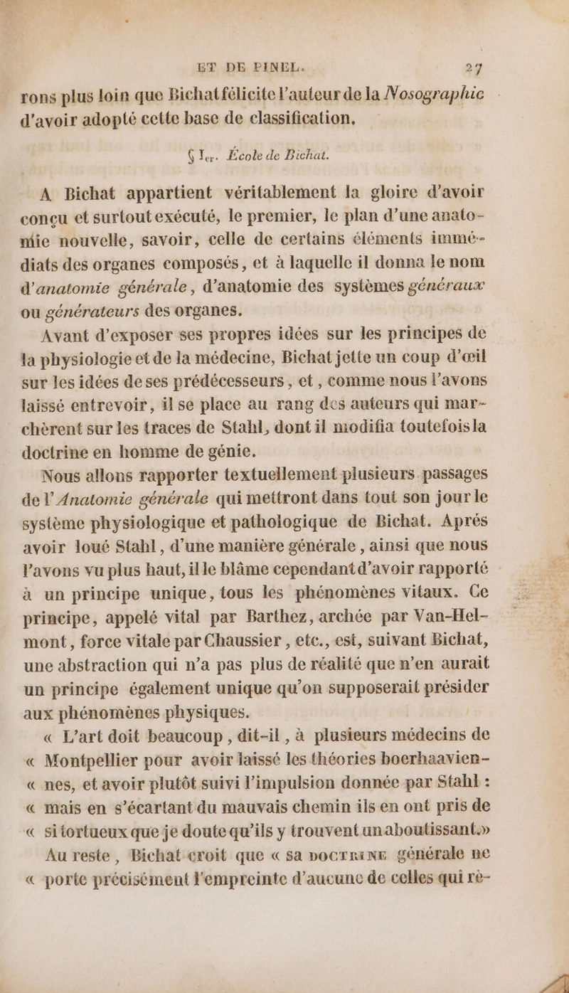 ET DE PINEL. di rons plus loin que Bichat félicite l’auteur de la Nosograpluc d'avoir adopté cette base de classification, Ç Ter. École de Bichat. À Bichat appartient véritablement la gloire d’avoir conçu et surtout exécuté, le premier, le plan d’une anato- mie nouvelle, savoir, celle de certains éléments immé- diats des organes composés, et à laquelle il donna le nom d'anatomie générale, d'anatomie des systèmes “ii ou générateurs des Organes. Avant d'exposer ses propres idées sur les principes de la physiologie et de la médecine, Bichat jette un coup d'œil sur les idées deses prédécesseurs , et, comme nous l'avons laissé entrevoir, il se place au rang des auteurs qui mar- doctrine en homme de génie. Nous allons rapporter textuellement plusieurs passages de Anatomie générale qui mettront dans tout son jour le système physiologique et pathologique de Bichat. Aprés avoir loué Stahl, d’une manière générale , ainsi que nous l'avons vu plus haut, ille blâme cependantd’avoir rapporté à un principe unique, tous les phénomènes vitaux. Ce principe, appelé vital par Barthez, archée par Van-Hel- mont, force vitale par Chaussier , etc., est, suivant Bichat, une abstraction qui n’a pas plus de réalité que n’en aurait un principe également unique qu'on supposerait présider aux phénomènes physiques. « L'art doit beaucoup, dit-il, à plusieurs médecins de « Montpellier pour avoir laissé les théories boerhaavien- « nes, et avoir plutôt suivi l'impulsion donnée par Stahl : « mais en s’écartant du mauvais chemin ils en ont pris de « sitortueux que je doutequ’ils y trouvent unaboutissant.» Au reste, Bichat croit que « sa pocrrine générale ne porte précisément l'empreinte d'aucune de celles qui rè- À