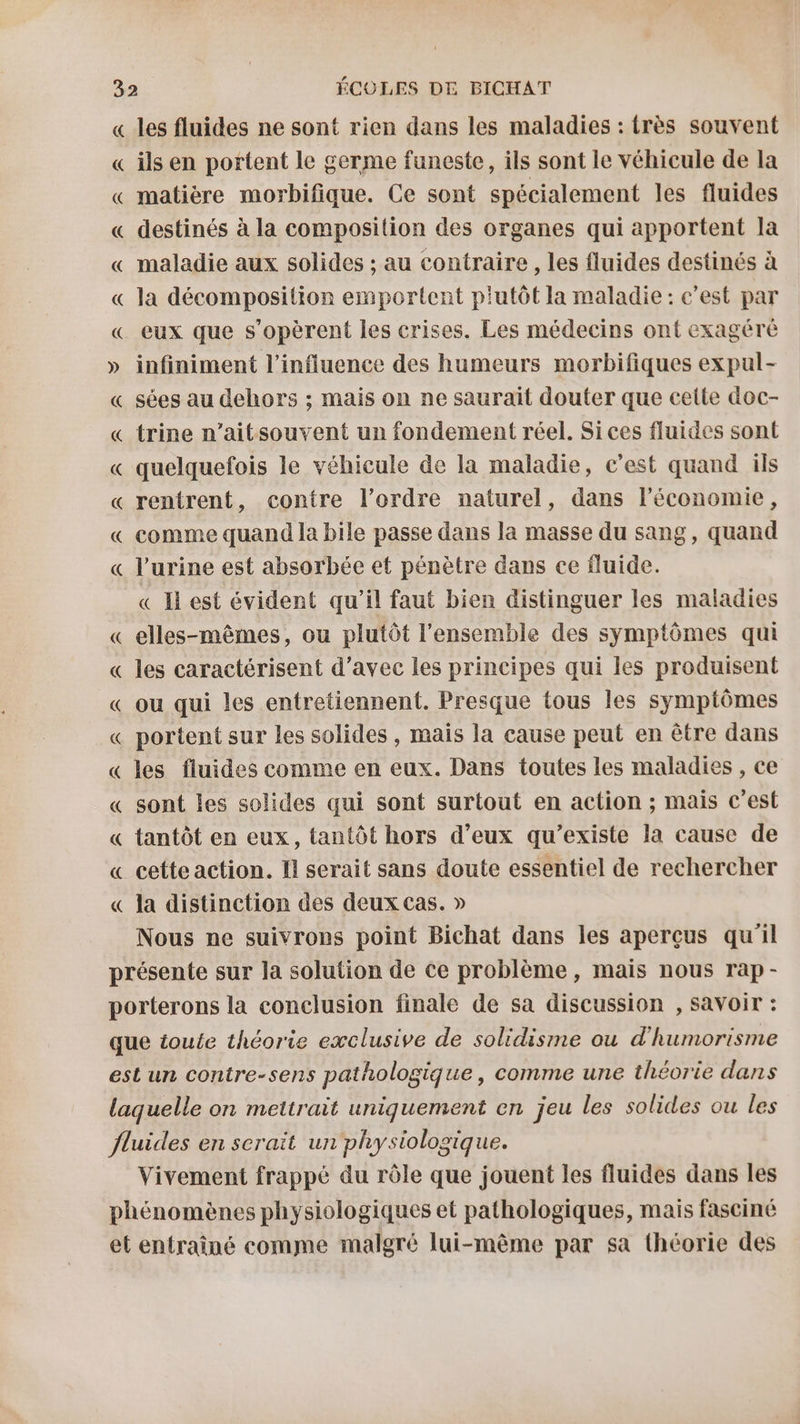 « les fluides ne sont rien dans les maladies : {rès souvent « ils en portent le germe funeste, ils sont le véhicule de la « matière morbifique. Ce sont spécialement les fluides « destinés à la composition des organes qui apportent la « maladie aux solides ; au contraire , les fluides destinés à « la décomposition emportent plutôt la maladie : c'est par « eux que s’opèrent les crises. Les médecins ont exagéré » infiniment l'influence des humeurs morbifiques expul- « sées au dehors ; mais on ne saurait douter que cette doc- « trine n’aitsouvent un fondement réel. Si ces fluides sont « quelquefois le véhicule de la maladie, c’est quand ils « rentrent, contre l’ordre naturel, dans l’économie, « comme quand la bile passe dans la masse du sang, quand « l'urine est absorbée et pénètre dans ce fluide. « I est évident qu’il faut bien distinguer les maladies « elles-mêmes, ou plutôt l'ensemble des symptômes qui « les caractérisent d’avec les principes qui les produisent « ou qui les entretiennent. Presque tous les symptômes « portent sur les solides, mais la cause peut en être dans « les fluides comme en eux. Dans toutes les maladies , ce « sont les solides qui sont surtout en action ; mais C’est « tantôt en eux, tantôt hors d’eux qu’existe la cause de « cette action. Il serait sans doute essentiel de rechercher « la distinction des deux cas. » Nous ne suivrons point Bichat dans les aperçus qu'il présente sur la solution de ce problème, mais nous rap- porterons la conclusion finale de sa discussion , savoir : que ioute théorie exclusive de solidisme ou d'humorisme est un contre-sens pathologique, comme une théorie dans laquelle on mettrait uniquement en jeu les solides ou les fluides en serait un physiologique. Vivement frappé du rôle que jouent les fluides dans les phénomènes physiologiques et pathologiques, mais fasciné et entraîné comme malgré lui-même par sa théorie des