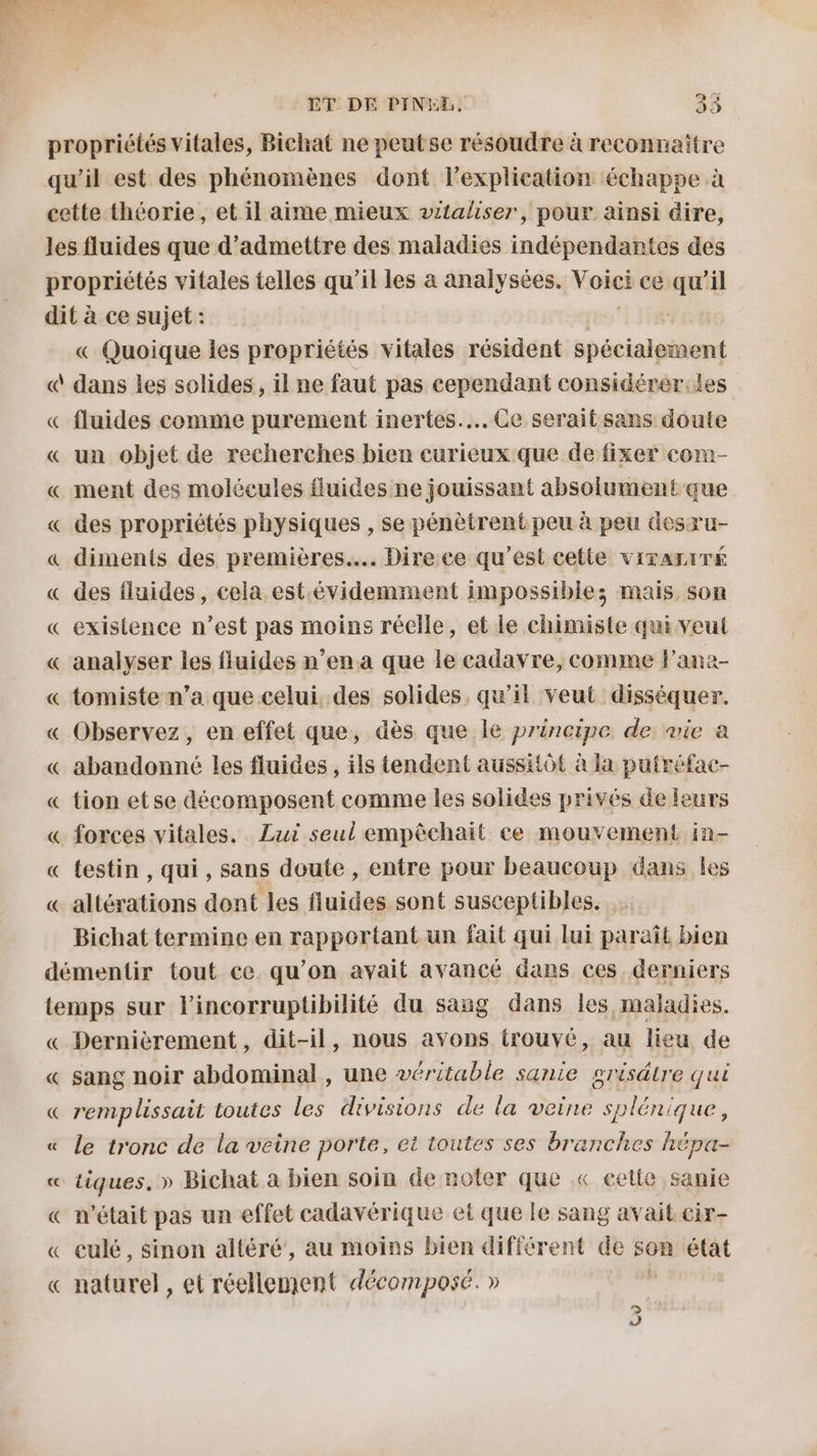 propriétés vitales, Bichat ne peutse résoudre à reconnaître qu'il est des phénomènes dont l'explication échappe à cette théorie , et il aime mieux vitaliser, pour ainsi dire, les fluides que d'admettre des maladies indépendantes des propriétés vitales telles qu’il les à analysées. Voici ce qu’il dit à ce sujet : TON, « Quoique les propriétés vitales résident spécialement « dans les solides, il ne faut pas cependant considérer:les « fluides comme purement inertes..….. Ce serait sans doute « un objet de recherches bien curieux que de fixer com- « ment des molécules fluides ne jouissant absolument que « des propriétés physiques , se pénètrent peu à peu desru- « diments des premières... Direce qu'est cetle virAriTE « des fluides, cela est.évidemment impossibles mais son « existence n’est pas moins réelle, et le chimiste qui veut « analyser les fluides n’ena que le cadavre, comme l’ana- « tomiste n’a que celui des solides, qu’il veut disséquer. « Observez, en effet que, dès que le principe de wie a « abandonné les fluides , ils tendent aussitôt à la putréfac- « tion etse décomposent comme les solides privés de leurs « forces vitales. Lui seul empêchait ce mouvement in- « testin, qui, sans doute , entre pour beaucoup dans les « altérations dont les fluides sont susceptibles. Bichat termine en rapportant un fait qui lui paraît bien démentir tout ce qu’on avait avancé dans ces derniers temps sur lincorruptibilité du sang dans les maladies. « Dernièrement, dit-il, nous avons trouvé, au lieu de « sang noir abdominal , une véritable sanie grisdire qui « remplissait toutes les divisions de la veine splénique, « le tronc de la veine porte, et toutes ses branches hépa- « tiques, » Bichat a bien soin de noler que « cette sanie « n’était pas un effet cadavérique et que le sang avait cir- « culé, sinon altéré, au moins bien différent de son état « naturel, et réellement décomposé. » d | é] 1)