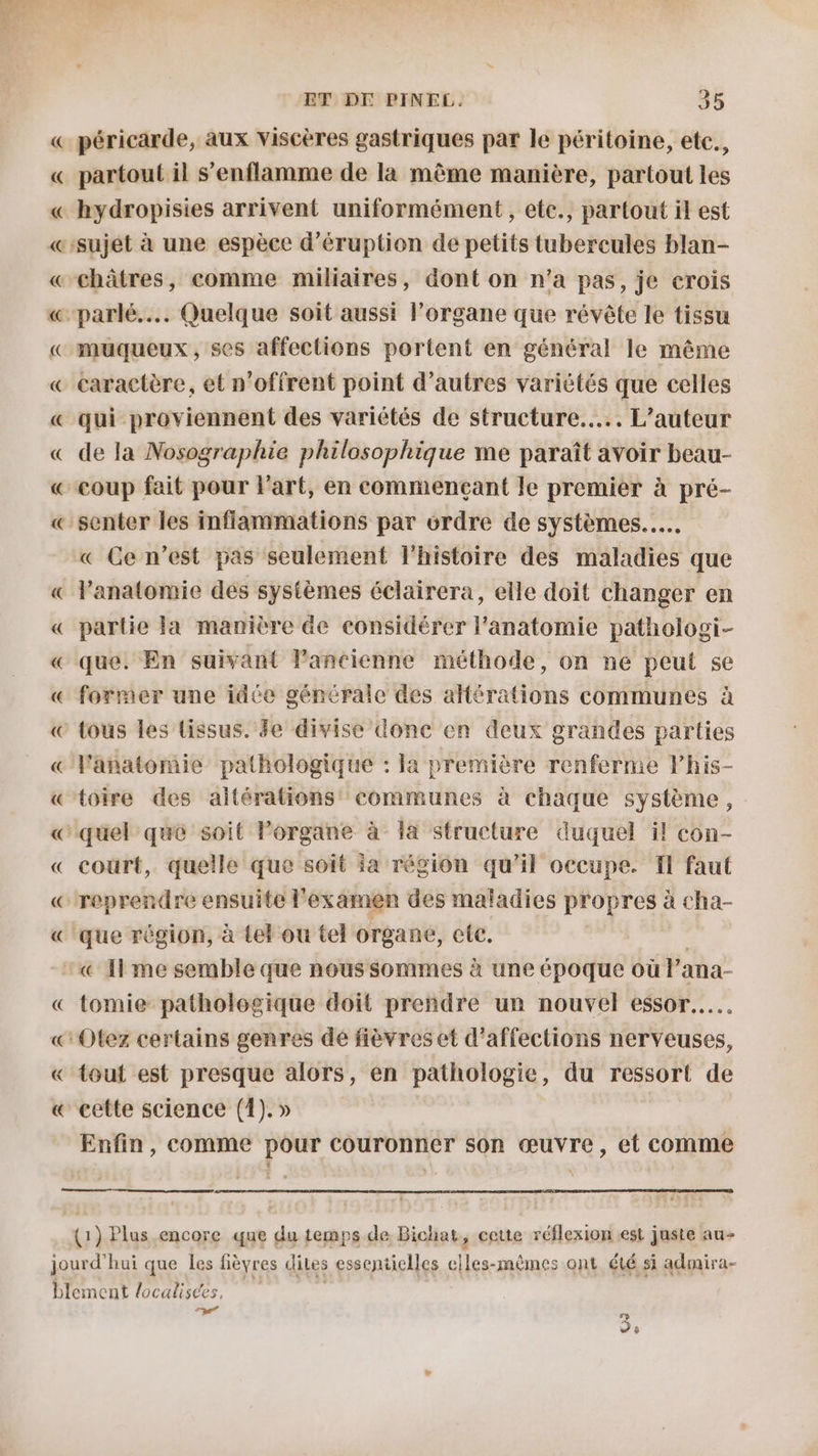 péricarde, aux viscères gastriques par le péritoine, etc., partout il s'enflamme de la mème manière, partout les hydropisies arrivent uniformément , etc., partout il est muqueux , ses affections portent en général le même caractère, et n'offrent point d’autres variètés que celles qui proviennent des variétés de structure... L'auteur de la Nosographie philosophique me paraît avoir beau- coup fait pour l'art, en commencant le premier à pré- « Ce n’est pas seulement l'histoire des maladies que l'anatomie des systèmes éclairera, elle doit changer en partie la manière de considérer l'anatomie pathologi- que. En suivant Pancienne méthode, on ne peut se former une idée générale des aftérations communes à toire des altérations communes à chaque système, court, quelle que soit ia région qu’il occupe. Il faut reprendre ensuite l'examen des maladies propres à 4 Char que région, à {et ou tel organe, etc. tomie pathologique doit prendre un nouvel essor... tout est presque alors, en pathologie, du ressort de cette science (1). » Enfin, comme pour couronner son œuvre, et comme (1) Plus encore que du temps de Bichat, cette réflexion est juste au- Ed 4 D 9