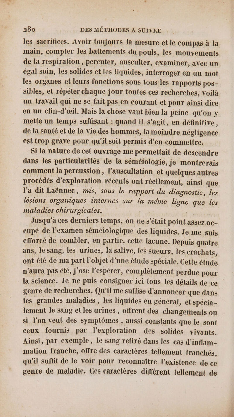 les sacrifices. Avoir toujours la mesure et le compas à la main, compter les battements du pouls, les mouvements de la respiration , percuter, ausculter, examiner, avec un égal soin, les solides et les liquides, interroger en un mot les organes et leurs fonctions sous tous les rapports pos- _Sibles, et répéter chaque jour toutes ces recherches, voilà un travail qui ne se fait pas en courant et pour ainsi dire en un clin-d'œil. Mais la chose vaut bien la peine qu'on y mette un temps suffisant : quand il s’agit, en définitive, de la santé et de la vie des hommes, la moindre négligence est trop grave pour qu'il soit permis d'en commettre. Si la nature de cet ouvrage me permettait de descendre dans les particularités de la séméiologie, je montrerais comment la percussion, l’auscultation et quelques autres procédés d'exploration récents ont réellement, ainsi que l'a dit Laënnec, mis, sous le rapport du diagnostic, les lésions organiques internes sur la méme ligne que les maladies chirurgicales. rs Jusqu'à ces derniers temps, on ne s'était point assez. oc- cupé de l'examen séméiologique des liquides. Je me suis efforcé de combler, en partie, cette lacune. Depuis quatre ans, le sang, les urines, la salive, les sueurs, les crachats, ont été de ma part l’objet d’une étude spéciale. Cette étude n'aura pas été, j'ose l’espérer, complétement perdue pour la science. Je ne puis consigner ici tous les détails de ce genre de recherches. Qu'il me suffise d'annoncer que dans les grandes maladies , les liquides en général, et spécia- lement le sang et les urines, offrent des changements ou si l’on veut des symptômes , aussi constants que le sont ceux fournis par l'exploration des solides vivants. Ainsi, par exemple, le sang retiré dans les cas d’inflam- mation franche, offre des caractères tellement tranchés, qu’il suffit de le voir pour reconnaître l’existence de ce genre de maladie. Ces caractères différent tellement de