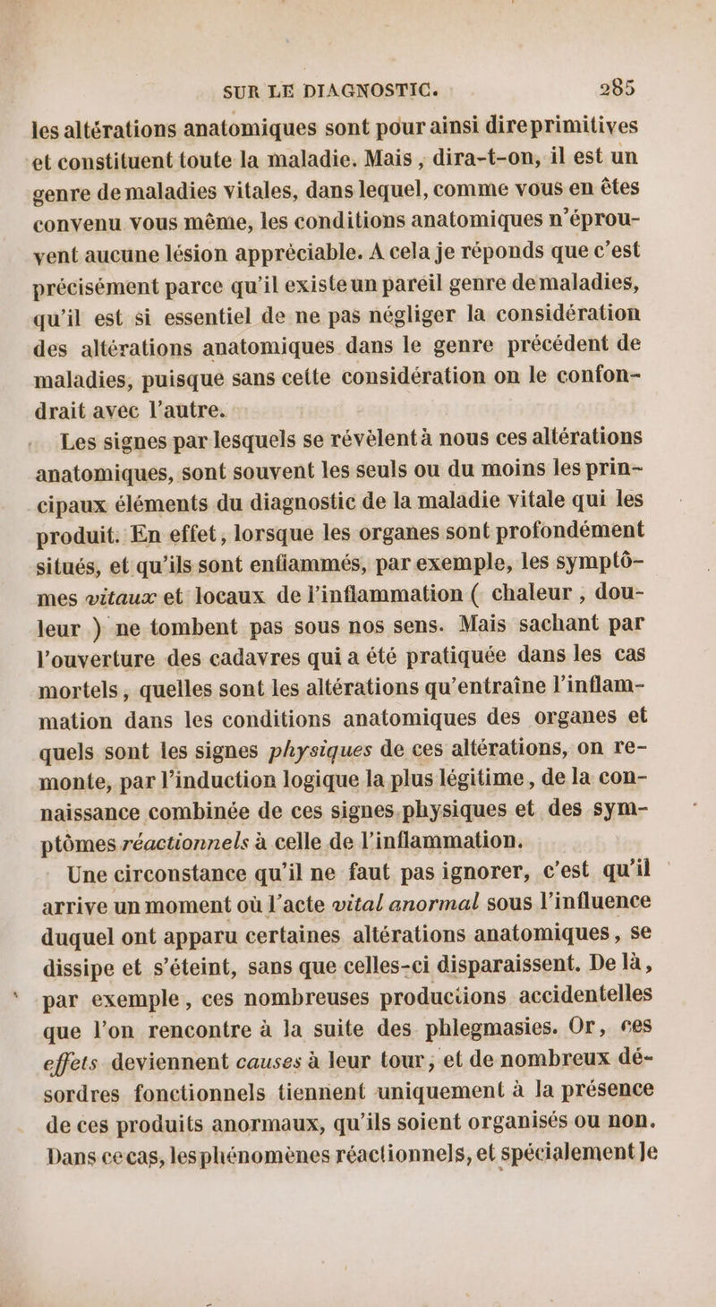 les altérations anatomiques sont pour ainsi direprimitives et constituent toute la maladie. Mais , dira-t-on, il est un genre de maladies vitales, dans lequel, comme vous en êtes convenu vous même, les conditions anatomiques n’éprou- vent aucune lésion apprèciable. A cela je réponds que c’est précisément parce qu’il existe un pareil genre demaladies, qu’il est si essentiel de ne pas négliger la considération des altérations anatomiques dans le genre précédent de maladies, puisque sans celte considération on le confon- drait avec l’autre. Les signes par lesquels se révèlent à nous ces altérations anatomiques, sont souvent les seuls ou du moins les prin- cipaux éléments du diagnostic de la maladie vitale qui les produit. En effet, lorsque les organes sont profondément situés, et qu’ils sont enfiammés, par exemple, les symptô- mes vitaux et locaux de l’inflammation ( chaleur , dou- leur ) ne tombent pas sous nos sens. Mais sachant par l'ouverture des cadavres qui a été pratiquée dans les cas mortels , quelles sont les altérations qu’entraîne l'inflam- mation dans les conditions anatomiques des organes el quels sont les signes physiques de ces altérations, on re- monte, par l'induction logique la plus légitime, de la con- naissance combinée de ces signes.physiques et des sym- ptômes réactionnels à celle de l’inflammation. Une circonstance qu'il ne faut pas ignorer, c'est qu'il arrive un moment où l'acte vital anormal sous l'influence duquel ont apparu certaines altérations anatomiques , se dissipe et s'éteint, sans que celles-ci disparaissent. De là, par exemple, ces nombreuses productions accidentelle que l’on rencontre à la suite des phlegmasies. Or, ses effets deviennent causes à leur tour, et de nombreux dé- sordres fonctionnels tiennent uniquement à la présence de ces produits anormaux, qu’ils soient organisés ou non. Dans cecas, lesphénomènes réactionnels, et spécialement Je