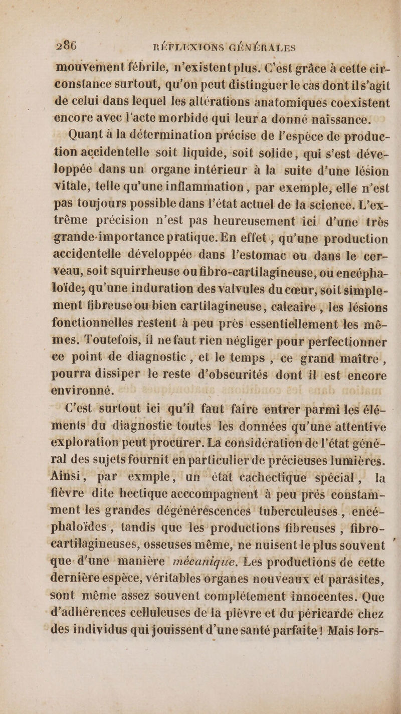 mouvement fébrile, n'existent plus. C’est grâce à cette cir- constance surtout, qu’on peut distinguer le cas dont ils’agit de celui dans lequel les altérations anatomiques coexistent encore avec l'acte morbide qui leur a donné naissance. Quant à la détermination précise de l'espèce de produc- tion accidentelle soit liquide, soit solide, qui s'est déve- loppée dans un organe intérieur à la suite d’une lésion vitale, telle qu'une inflammation, par exemple, elle n’est pas toujours possible dans l’état actuel de la science. L’ex- trême précision n’est pas heureusement äci d’une très grande-importance pratique. En effet, qu’une production accidentelle développée dans l'estomac ou dans le cer- Veau, soit squirrheuse ou fibro-cartilagineuse, ou encépha- loïde; qu'une induration des valvules du cœur, soit simple- ment fibreuse ou bien cartilagineuse, calçaire , les lésions fonctionnelles restent à peu près essentiellement les mê- mes. Toutefois, il ne faut rien négliger pour perfectionner æe point de diagnostic, et le temps , ce grand maître, pourra dissiper le reste d’obscurités dont il est encore environné. / ments du diagnostic toutes les données qu’une attentive exploration peut procurer. La considération de l’état géné- ral des sujets fournit en particulier de précieuses lumières. Ainsi, par exmple, un état cachéctique spécial, la fièvre dite hectique acccompagnent à peu prés constam- ment les grandes dégénéréscences tuberculeuses , encé- phaloïdes , tandis que les productions fibreuses ; fibro- cartilagineuses, osseuses même, ne nuisentle plus souvent que d'uné manière mécanique. Les productions de cette dernière espèce, véritables organes nouveaux et parasites, sont même assez souvent complètement innocentes. Que d’adhérences celluleuses de la plèvre et du péricaïdé chez des individus qui jouissent d’une santé parfaite! Mais lors-