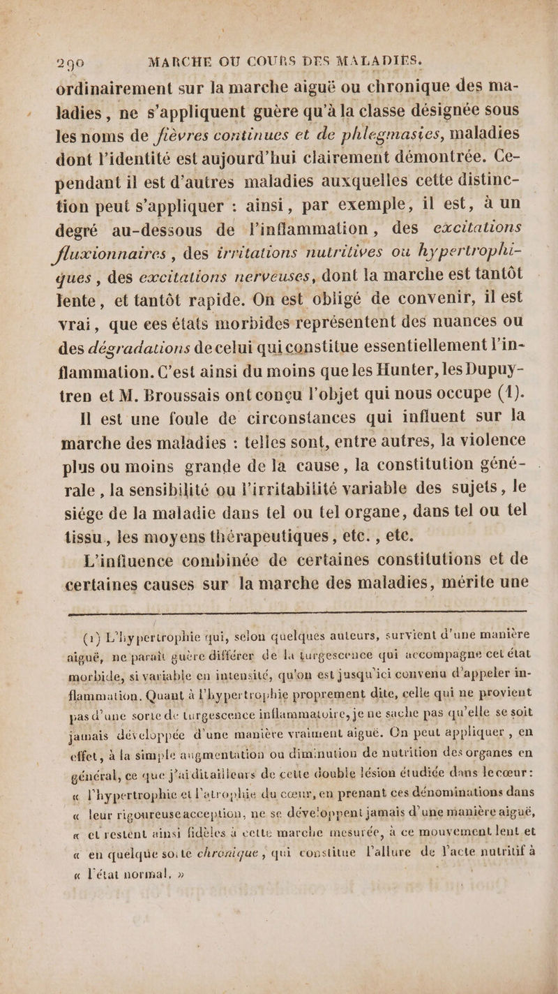 ordinairement sur la marche aiguë ou chronique des ma- ladies , ne s'appliquent guère qu'à la classe désignée sous les noms de /ièvres coritinues et de phlegmasies, maladies dont l'identité est aujourd’hui clairement démontrée. Ce- pendant il est d’autres maladies auxquelles cette distinc- tion peut s'appliquer : ainsi, par exemple, il est, à un degré au-dessous de PF inflammation, des excitations fluxionnaires , des irritations nulrélives où hyper 7 ophi- ques , des excitations nerveuses, dont la marche est tantôt lente, et tantôt rapide. On est obligé de convenir, il est vrai, que ees états morbides représentent des nuances ou des dégradations de celui qui constitue essentiellement l’in- flammation. C’est ainsi du moins que les Hunter, les Dupuy- tren et M. Broussais ont conçu l’objet qui nous occupe (1). Il est une foule de circonstances qui influent sur la marche des maladies : telles sont, entre autres, la violence plus ou moins grande de la cause, la constitution géné- rale , la sensibilité ou l’irritabilité variable des sujets , le siége de la maladie dans tel ou tel organe, dans tel ou tel tissu, les moyens thérapeutiques, ete. , ete. L'influence combinée de certaines constitutions et de certaines causes sur la marche des maladies, mérite une (1) L'hypertrophie qui, selon quelques auteurs, survient d’une manière aiguë, ne parait guère différer de la Lurgescence qui accompagne cel état morbide, si variable en intensité, qu'on est jusqu'ici convenu d' appeler in- flammation. Quant à à l'hypertrophie proprement dite, celle qui ne provient pas d'une sorte de turgescence inflammatoire, je ne sache pas qu’elle se soit jamais développée d'une manière vraiment aiguë. Cn peut appliquer, en effet, à la simple augmentation où diminution de nutrition des organes en général, ce que j’aiditailieurs de cette double lésion étudiée dans lecœar : « l'hypertrophie ei l'atr ophie du cœur, en prenant ces dénominations dans « leur rigoureuse acception, ne se développent jamais d’une manière aiguë, « eLrestént ainsi fidèles à cette marche mesurée, à ce mouvement lent et « en quelque soite chronique, qui constitue dati de l'acte nutritif à « l'état normal, »