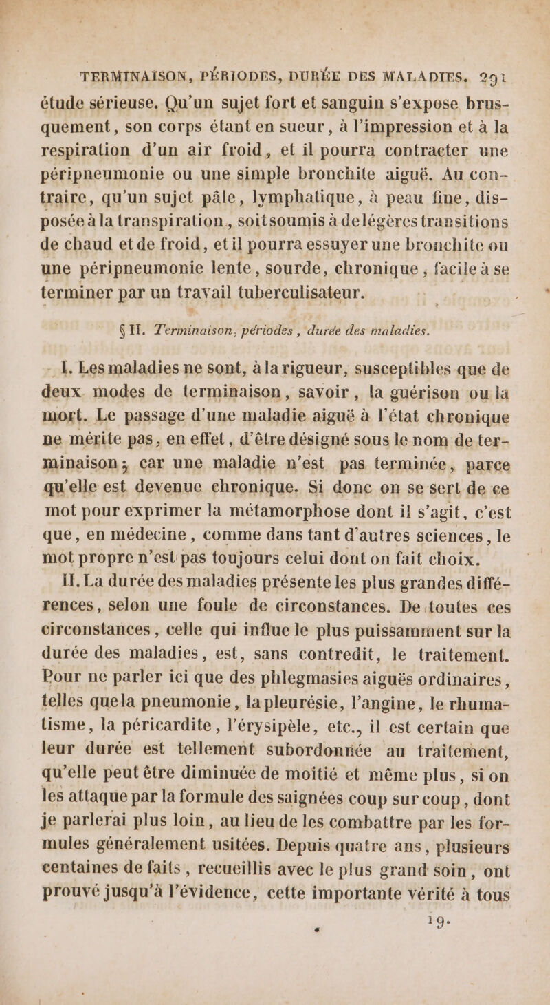 étude sérieuse. Qu'un sujet fort et sanguin s'expose brus- quement, son corps élant en sueur , à l'impression et à la respiration d’un air froid, et il pourra contracter une péripneumonie ou une simple bronchite aiguë. Au con- traire, qu'un sujet pâle, lymphatique, à peau fine, dis- posée à la transpiration, soitsoumis à delégères transitions de chaud et de froid, et il pourra essuyer une bronchite ou une péripneumonie lente, sourde, chronique ; facile à se terminer par un travail tuberculisateur. (IT. Terminaison, périodes , duree des maladies. - {. Les maladies ne sont, à la rigueur, susceptibles que de deux. modes de terminaison, savoir , la guérison ou là mort. Le passage d'une maladie aiguë à l'état chronique ne mérite pas, en effet, d’être désigné sous le nom de ter- minaison; Car une maladie n’est pas terminée, parce qu'elle est devenue chronique. Si done on se sert de ce mot pour exprimer la métamorphose dont il s’agit, c’est que, en médecine , comme dans tant d’autres sciences, le mot propre n’esl pas toujours celui dont on fait choix. IE. La durée des maladies présente les plus grandes diffé- rences, selon une foule de circonstances. De toutes ces circonstances, celle qui influe le plus puissamment sur la durée des maladies, est, sans contredit, le traitement. Pour ne parler ici que des phlegmasies aiguës ordinaires, telles quela pneumonie , la pleurésie, l’angine, le rhuma- tisme, la péricardite , l’érysipèle, etc.. il est certain que leur durée est tellement subordonnée au traitement, qu'elle peut être diminuée de moitié et même plus, sion les attaque par la formule des saignées coup sur coup, dont je parlerai plus loin, au lieu de les combattre par les for- mules généralement usitées. Depuis quatre ans, plusieurs centaines de faits, recueillis avec le plus grand soin, ont prouvé jusqu'à l’évidence, cette importante vérité à tous 19.