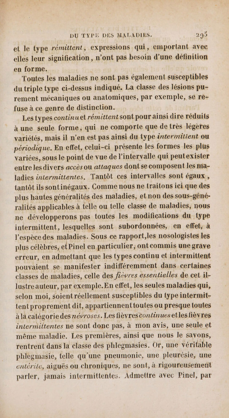 et le type rémittent, expressions qui, emportant avec elles leur signification, n’ont pas besoin d’une définition en forme. Toutes les maladies ne sont pas également susceptibles du triple type ci-dessus indiqué. La classe des lésions pu- rement mécaniques ou anatomiques, par exemple, se re- fuse à ce genre de distinction. Les types continu et rémittentsont pour ainsi dire réduits à une seule forme, qui ne comporte que de très légères variétés, mais il n’en est pas ainsi du type intermitient ou périodique. En effet, celui-ci présente les formes les plus variées, sous le point de vue de l'intervalle qui peutexister entre les divers accès ou attaques dont se composent les ma- ladies intermittentes, Tantôt ces intervalles sont égaux , tantôt ils sontinégaux. Comme nous ne traitons ici que des plus hautes généralités des maladies, et non des sous-géné- ralités applicables à telle ou telle classe de maladies, nous ne développerons pas toutes les modifications du type intermittent, lesquelles sont subordonnées, en effet, à l'espèce des maladies. Sous ce rapport,les nosologistes les plus célèbres, etPinel en particulier, ont commis une grave erreur, en admettant que les types continu et intermittent pouvaient se manifester indifféremment dans certaines classes de maladies, celle des fièvres essentielles de cet il- lustre auteur, par exemple.En effet, les seules maladies qui, selon moi, soient réellement susceptibles du type intermit- tent proprement dit, appartiennenttoutes ou presque toutes à la catégorie des névroses. Les fièvres continues etlesfièvres intermiittentes ne sont donc pas, à mon avis, une seule et même maladie. Les premières, ainsi que nous le savons, rentrent dans la classe des phlegmasies. Or, une véritable phlegmasie, telle qu'une pneumonie, une pleurésie, une entérile, aiguës ou chroniques, ne sont, à rigoureusement parler, jamais intermittentes. Admettre avec Pinel, par