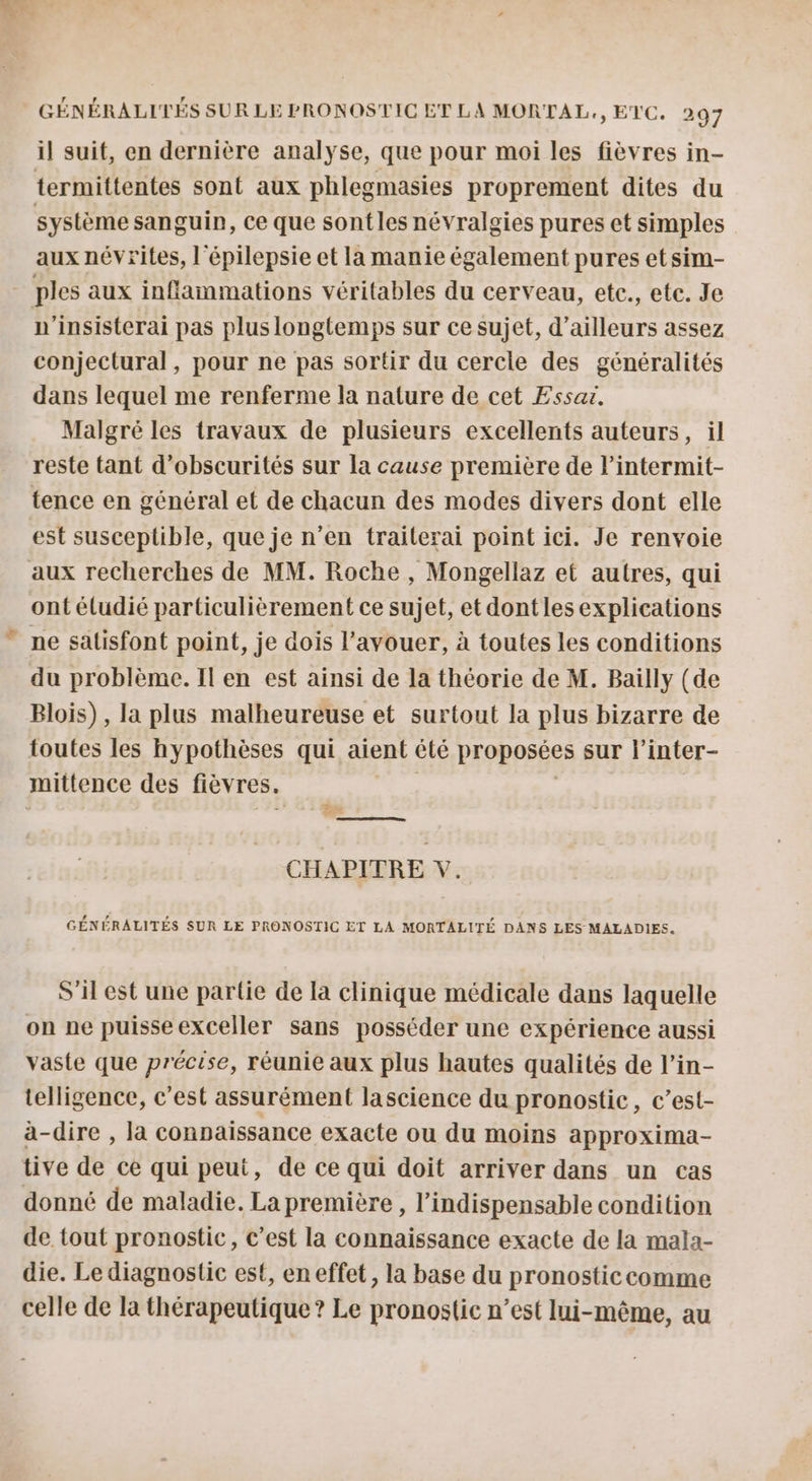 il suit, en dernière analyse, que pour moi les fièvres in- termittentes sont aux phlegmasies proprement dites du système sanguin, Ce que sontles névralgies pures et simples aux névrites, l'épilepsie et la manie également pures etsim- - ples aux inflammations véritables du cerveau, etc., etc. Je n'insisterai pas plus longtemps sur ce sujet, d’ailleurs assez conjectural, pour ne pas sortir du cercle des généralités dans lequel me renferme la nature de cet Essar. Malgré les travaux de plusieurs excellents auteurs, il reste tant d’obscurités sur la cause première de l’intermit- tence en général et de chacun des modes divers dont elle est susceptible, que je n’en traiterai point ici. Je renvoie aux recherches de MM. Roche , Mongellaz et autres, qui ont éludié particulièrement ce sujet, et dontles explications ne satisfont point, je dois l'avouer, à toutes les conditions du problème. Il en est ainsi de la théorie de M. Bailly (de Blois), la plus malheureuse et surtout la plus bizarre de toutes les hypothèses qui aient êlé proposées sur l’inter- mittence des fièvres. ê j RS CHAPITRE V. GÉNÉRALITÉS SUR LE PRONOSTIC ET LA MORTALITÉ DANS LES MALADIES. S'il est une partie de la clinique médicale dans laquelle on ne puisseexceller sans posséder une expérience aussi vaste que précise, réunie aux plus hautes qualités de l’in- telligence, c'est assurément lascience du pronostic, c’est- a-dire , la connaissance exacte ou du moins approxima- tive de ce qui peut, de ce qui doit arriver dans un cas donné de maladie. La première , l'indispensable condition de tout pronostic, c’est la connaissance exacte de la mala- die. Le diagnostic est, en effet, la base du pronosticcomme celle de la thérapeutique? Le pronostic n’est lui-même, au