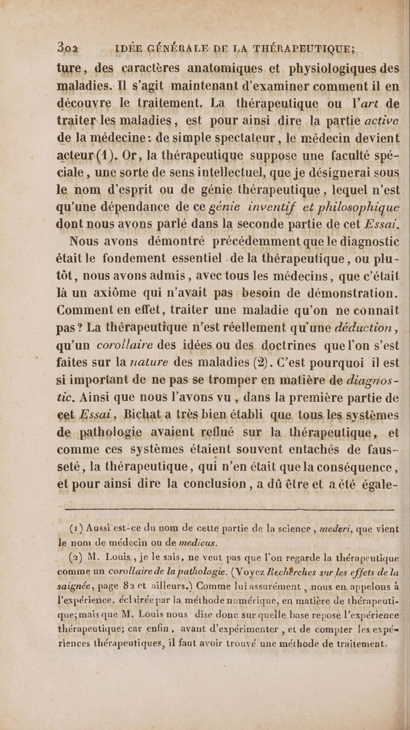 ture, des caractères anatomiques et physiologiques des maladies. Il s’agit maintenant d'examiner comment il en découvre le traitement. La thérapeutique ou l’art de traiter. les maladies, est pour ainsi dire la partie active de la médecine : de simple spectateur, le médecin devient acteur (1). Or, la thérapeutique suppose une faculté spé- ciale , une sorte de sens intellectuel, que je désignerai sous le nom d'esprit ou de génie thérapeutique, lequel n’est qu’une dépendance de ce génie inventif et philosophique dont nous avons parlé dans la seconde partie de cet Æssar. Nous avons démontré précédemment que le diagnostic était le fondement essentiel . de la thérapeutique, ou plu- tôt, nous avons admis , avec tous les médecins, que c'était là un axiôme qui n’avait pas besoin de démonstration. Comment en effet, traiter une maladie qu’on ne connaît pas ? La thérapeutique n’est réellement qu'une déduction, qu’un corollaire des idées ou des. doctrines que l’on s’est faites sur la rature des maladies (2). C’est pourquoi il est si important de ne pas se tromper er matière de diagnos- tic. Ainsi que nous l'avons vu , dans la première partie de cet Essai, Bichat a très bien établi que tous les systèmes de pathologie avaient reflué sur la thérapeutique, et comme ces systèmes étaient souvent entachés de faus- seté, la thérapeutique, qui n’en était que la conséquence, et pour ainsi dire la conclusion, a dû être et aété égale- (1) Aussi est-ce da nom de cette partie de la science , mederi, que vient le nom de médecin ou de medicus. (2) M. Louis, je le sais, ne veut pas que l’on regarde la RES | comme un corollaire de la pathologie. (Noÿez Rechêrches sur les effets de la saignée, page 82 ct ailleurs.) Comme lui assurément , nous en. appelons à l'expérience, éclairée par Ja méthode numérique, en ADI de thérapeuti- | que;mais que M. Louis nous dise donc sur quelle base repose l’expérience thérapeutique; car enfin, avant d’expérimenter , et de compter les expé= | riences thérapeutiques, il faut avoir trouvé une méthode de traitement. x La