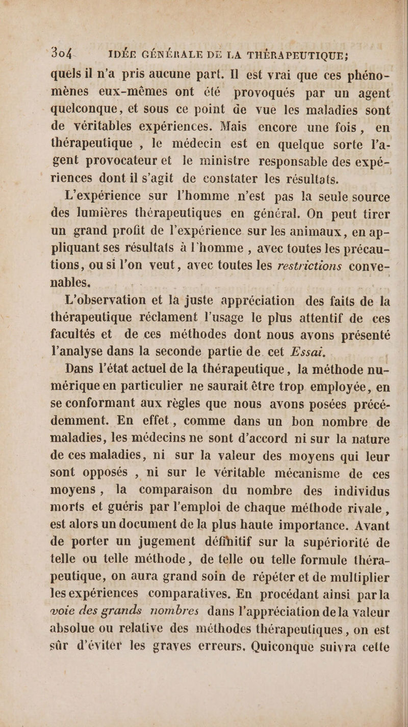 quels il n’a pris aucune part. Il est vrai que ces phéno- mènes eux-mêmes ont été provoqués par un agent quelconque, et Sous ce point de vue les maladies sont de véritables expériences. Mais encore une fois, en thérapeutique , le médecin est en quelque sorte l’a- gent provocateur et le ministre responsable des expé- riences dont il s’agit de constater les résultats. L'expérience sur l’homme n’est pas la seule source des lumières thérapeutiques en général. On peut tirer un grand profit de l'expérience sur les animaux, en ap- pliquant ses résultats à l’homme , avec toutes les précau- tions, ou si l’on veut, avec toutes les restrictions conve- nables. | Le L'observation et la juste appréciation des faits de la thérapeutique réclament l'usage le plus attentif de ces facultés et de ces méthodes dont nous avons PR l’analyse dans la seconde partie de. cet Essai, Dans l’état actuel de la thérapeutique, la méthode nu- mérique en particulier ne saurait être trop employée, en se conformant aux règles que nous avons posées précé- demment. En effet, comme dans un bon nombre de maladies, les médecins ne sont d’accord ni sur la nature de ces maladies, ni sur la valeur des moyens qui leur sont opposés , ni sur le véritable mécanisme de ces moyens , la comparaison du nombre des individus morts et guéris par l'emploi de chaque méthode rivale, est alors un document de la plus haute importance. Avant de porter un jugement définitif sur la supériorité de telle ou telle méthode, de telle ou telle formule théra- peutique, on aura grand soin de répéter et de multiplier les expériences comparatives. En procédant ainsi par la voie des grands nombres dans l'appréciation dela valeur absolue ou relative des méthodes thérapeutiques , on est sûr d'éviter les graves erreurs, Quiconque suivra cette