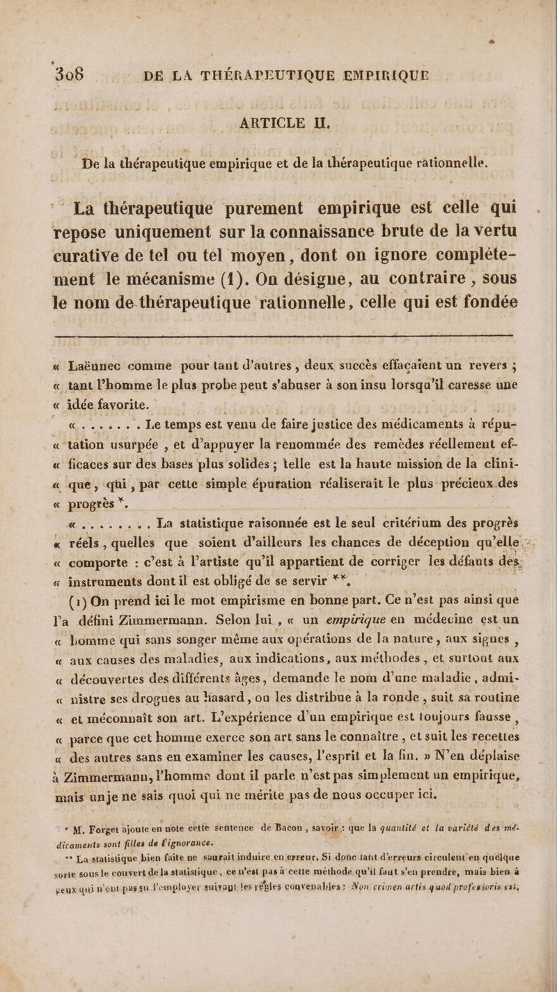 306 DE LA THÉRAPEUTIQUE EMPIRIQUE ARTICLE IL. De la thérapeutique empirique et de la thérapeutique rationnelle. ‘ La thérapeutique purement empirique est celle qui repose uniquement sur la connaissance brute de la vertu curative de tel ou tel moyen, dont on ignore compléte- ment le mécanisme (1). On désigne, au contraire , sous le nom de thérapeutique rationnelle, celle qui est fondée « Laënnec comme pour tant d’autres , deux succès effacaïent un revers ; «_ tant l’homme le plus probe peut s'abuser à son insu lorsqu'il caresse une « idée favorite. M it temps est venu “4e faire justice des médicaments à HÉTe « tation usurpée , et d'appuyer la renommée des remèdes réellement ef- « ficaces sur des bases plus solides ; telle est la haute mission de la clini- « que, qüi, par cette simple épuration réaliserait le plus précieux des € progrès s «......:. La statistique raisonnée est le seul critérium des progrès « réels, quelles que soient d’ailleurs les chances de déception qu’elle : _« comporte : c’est à l'artiste qu’il appartient de corriger Îles défauts des: « instruments dont il est obligé de se servir ** (1) On prend ici le mot empirisme en bonne part. Ce n’est pas ainsi que l'a défini Zinmermann. Selon lui , « un empirique en médecine est un « homme qui sans songer même aux opérations de la nature, aux signes, « aux causes des maladies, aux indications, aux méthodes, et surtout aux « découvertes des différents âges, demande le nom d’une maladie, admi- « nistre ses drogues au hasard , ou les distribue à la ronde , suit sa routine « et méconnaît son art. L'expérience d’un empirique est toujours fausse, « parce que cet homme exerce son art sans le connaître , et suit les de bobtes « des autres sans en examiner les causes, l'esprit et la fin. » N’en déplaise à Zimmermann, l’homme dont il parle : n’est pas sim plement un empirique, mais unje ne sais quoi qui ne mérite pas de nous occuper ici. © * M. Forget ajoute en note cette sentence de Bacon, savoir: que la quantité et la variété Fe mé. dicaments sont filles de l'ignorance. ** La statistique bien faite ne saurait induire en erreur, Si donc tañt d'erreurs circulent en quelque sorte sous le couvert de la statistique, ce n'est pas à cette méthode qu’il faut s’en prendre, mais bien à seux qui n'ont pas su l'emploser suiraut:les règles convenables : Non crimen artis quod professoris est,