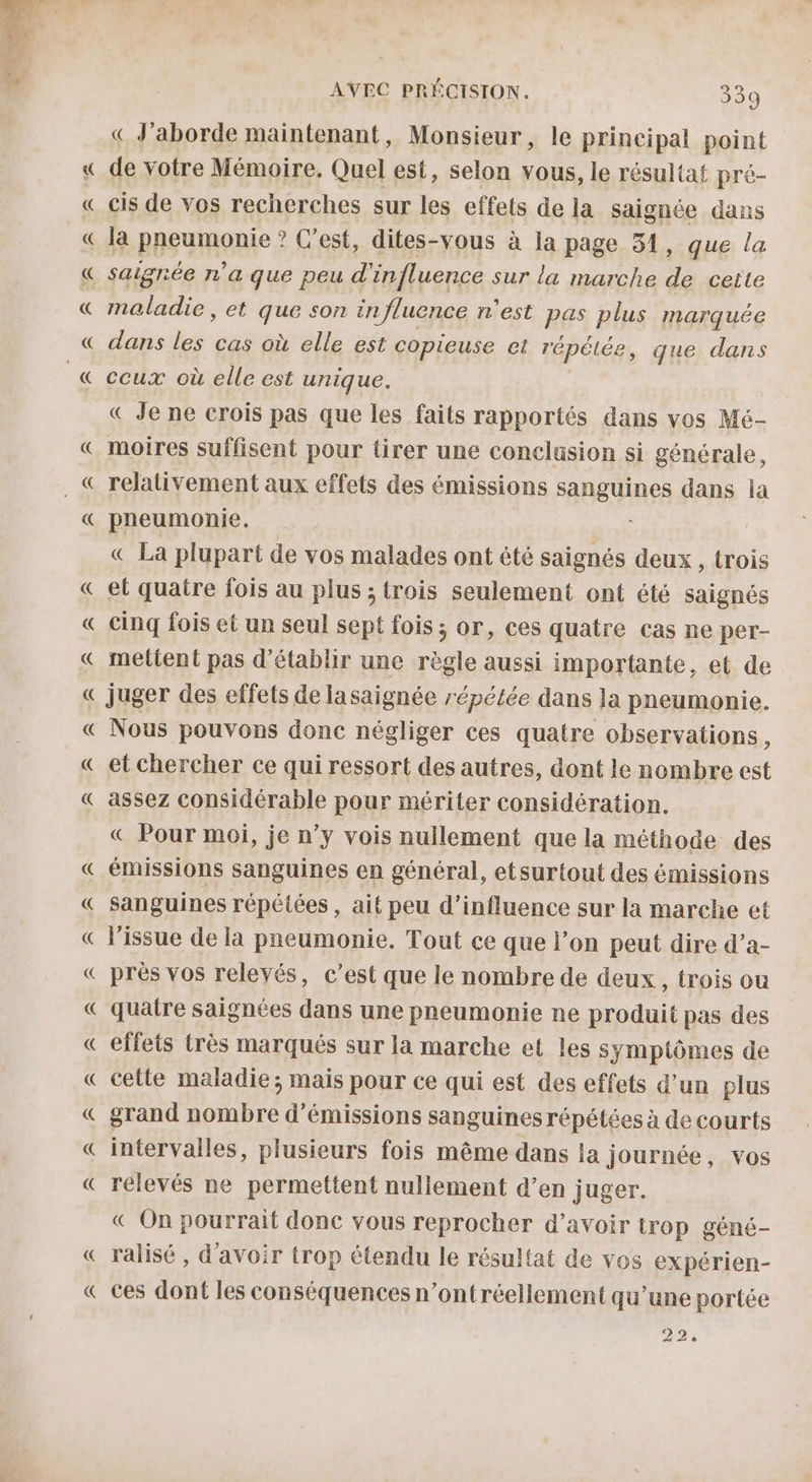 Ps Ps AURA AVEC PRÉCISION. 339 « J'aborde maintenant, Monsieur, le principal point de votre Mémoire. Quel est, selon vous, le résultat pré- cis de vos recherches sur les effets de la saignée dans la pneumonie ? C'est, dites-vous à la page 34, que la maladie, et que son influence n’est pas plus marquée dans les cas où elle est copieuse et répétée, que dans ceux où elle est unique. « Je ne crois pas que les faits rapportés dans vos Mé- moires suffisent pour tirer une conclusion si générale, relativement aux effets des émissions sanguines dans la pneumonie. « La plupart de vos malades ont été saignés deux, trois et quatre fois au plus ; trois seulement ont été saignés cinq fois et un seul sept fois ; or, ces quatre cas ne per- mettent pas d'établir une règle aussi importante, et de juger des effets de lasaignée répétée dans la pneumonie. Nous pouvons donc négliger ces quatre observations, et chercher ce qui ressort des autres, dont le nombre est assez considérable pour mériter considération. « Pour moi, je n’y vois nullement que la méthode des émissions sanguines en général, etsurtout des émissions sanguines répétées , ait peu d'influence sur la marche et Vissue de la pneumonie. Tout ce que l’on peut dire d’a- près vos relevés, c’est que le nombre de deux, trois ou quatre saignées dans une pneumonie ne produit pas des effets très marqués sur la marche et les symptômes de cette maladie ; mais pour ce qui est des effets d’un plus grand nombre d'émissions sanguines répétées à de courts intervalles, plusieurs fois même dans ia journée, vos relevés ne permettent nullement d’en juger. € On pourrait donc vous reprocher d’avoir trop géné- ralisé , d'avoir trop étendu le résultat de vos expérien- ces dont les conséquences n’ontréellement qu’une portée 22,