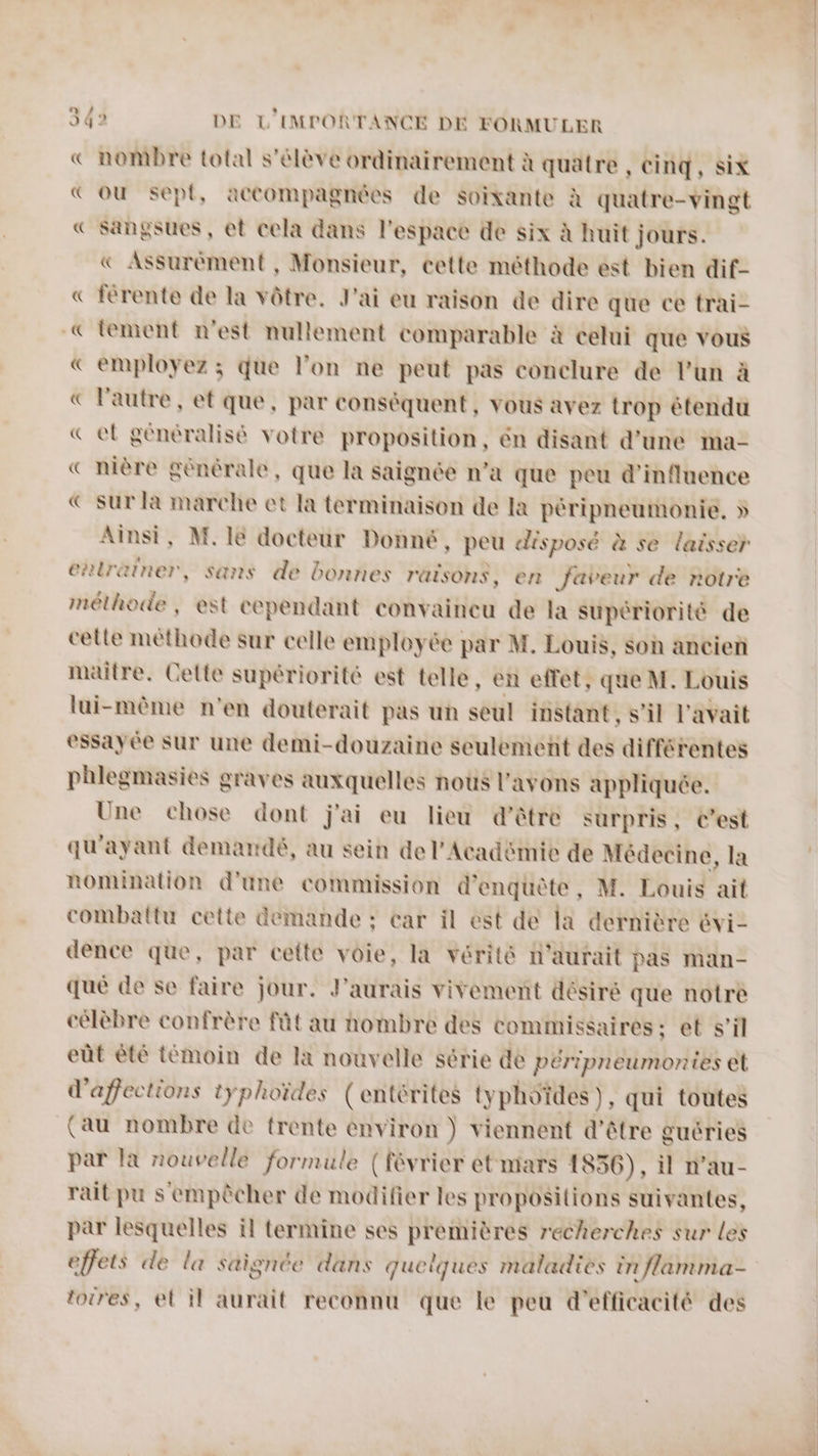 343 DE L'IMPORTANCE DE FORMULER € nombre total s'élève ordinairement à quatre , Cinq, Six ou sept, accompagnées de Soixante à quatre-vingt € Sangsues , et cela dans l'espace de six à huit jours. Assurèment , Monsieur, cette méthode est bien dif- « ferente de la vôtre. J'ai eu raison de dire que ce trai- «© lement n'est nullement comparable à celui que vous € employez ; que l’on ne peut pas conclure de l'un à € l'autre, et que, par conséquent, vous avez trop étendu «el généralisé votre proposition, én disant d’une ma- « nière générale, que la saignée n’a que peu d'influence € sur la marche et la terminaison de la péripneumonie. » Ainsi, M. 1e docteur Donné, peu disposé à se laisser entrainer, sans de bonnes raisons, en faveur de notre méthode, est cependant convaincu de la supériorité de celle méthode sur celle employée par M. Louis, soh ancien maitre. Cette supériorité est telle, en effet, Le M. Louis lui-mème n'en douterait pas un seul instant, s'il l'avait essayée sur une demi-douzaine seulement des strip phlegmasies graves auxquelles noûs l'avons appliquée. Une chose dont j'ai eu lieu d'être surpris, Cest qu'ayant demandé, au sein de l'Académie de Médecine, la nomination d'une commission d'enquête, M. Louis ait combattu cette demande ; car il est de la dernière 6vi- dence que, par cette voie, la vérité n'aurait pas man- que de se faire jour. J'aurais vivement désiré que notre célèbre confrère fût au nombre des commissaires: et s’il eût êté témoin de la nouvelle série de péripneumontes et d'affections typhoïdes (entérites typhoïdes), qui toutes (au nombre de trente environ ) viennent d’être guéries par la nouvelle formule (février et mars 1856), il n’au- rait pu s empêcher de modifier les propositions suivantes, par lesquelles il termine ses PSE recherches sur les effets de la saignée dans queiques maladies in flamma- toires, el il aurait reconnu que le peu d'efficacité des