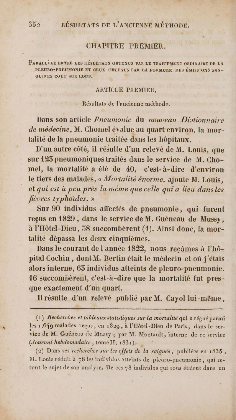 CHAPITRE PREMIER. PARALLÈLE ENTRE LES RÉSULTATS OBTENUS PAR LE TRAITEMENT ORDINAÏRE DE LA PLEURO-PNEUMONIE ET CEUX OBTENUS PAR LA FORMULE DES ÉMIES!ONS SAN- GUINES COUT SUR COUP. ARTICLE PREMIER, Résultats de l’ancienne méthode. Dans son article Pneumonie du nouveau Diotionnaire de médecine, M. Chomel év alue au quart environ, la mor- talité de la pneumonie traitée dans les hôpitaux. D'un autre côté, il résulte d’un relevé de M. Louis, que sur 425 pneumoniques traités dans le service de M. Cho- mel, la mortalité a été de 40, c’est-à-dire d'environ le tiers des malades, « Mortalité énorme, ajoute M. Louis, et qui est à peu près la méme que celle qui a lieu dans les fièvres typhoïdes. » Sur 90 individus affectés de pneumonie, qui furent reçus en 1829 , dans le service de M. Guéneau de Mussy, à l’Hôtel-Dieu, 38 succombèrent (1). Ainsi done, la mor- talité dépassa les deux cinquièmes. Dans le courant de l’année 1822, nous reçûmes à l’hô- pital Cochin , dont M. Bertin était le médecin et où j'étais alors interne, 65 individus atteints de pleuro-pneumonie. 16 succompèrent, c'est-à-dire que la mortalité fut pres- que exactement d’un quart. Il résulte d’un relevé publié par M. Cayol lui-même, (1) Recherches et tableaux statistiques sur La mortalité qui a régné parmi les 1,649 malades reçus, en 1829, à l’Hôtel-Dieu de Paris, dans le ser- vice de M. Guéncau de Mussy ; par M. Montault, interne de ce service (Journal hebdomadaire , tomeIT, 1831)... (2) Dans ses recherches sur les effets de la saignée, publiées en 1835, M. Louis réduit à 58 les individus atteints de pleuro-pneumonie, qui se- ront le sujet de son analyse, De ces 78 individus qui tous étaient dans un