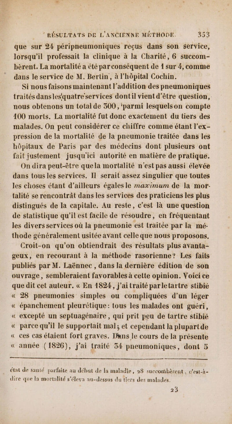 que sur 24 péripneumoniques reçus dans son service, lorsqu'il professait la clinique à la Charité, 6 succom- bèrent. La mortalité a été par conséquent de 1 sur 4, comme dans le service de M. Bertin, à l'hôpital Cochin. Si nous faisons maintenant l'addition des pneumoniques traités dansles'quatre services dontil vient d’être question, nous obtenons ur total de 300, ‘parmi lesquelson compte 400 morts. La mortalité fut donc exactement du tiers des malades. On peut considérer ce chiffre comme étant l’ex- pression de la mortalité de la pneumonie traitée dans les hôpitaux de Paris par des médecins dont plusieurs ont fait justement jusqu'ici autorité en matière de pratique. On dira peut-être quela mortalité n’est pas aussi élevée dans tous les services. Il serait assez singulier que toutes les choses étant d’ailleurs égalesle maximum de la mor talité se rencontrât dans les services des praticiens les plus distingués de la capitale. Au reste, c'est là une question de statistique qu’il est facile de résoudre, en fréquentant les divers services où là pneumonie est traitée par la mé:- thode généralement usitée avant celle que nous proposons. Croit-on qu’on obtiendrait des résultats plus avanta- geux, en recourant à la méthode rasorienne? Les faits publiés par M. Laënnec , dans la dernière édition de son ouvrage, sembleraient favorables à cette opinion. Voici ce que dit cet auteur. « En 1824, j’aitraité parletartre stibié « 28 pneumonies simples ou compliquées d’un léger « épanchement pleurétique: tous les malades ont guéri, « excepté un septuagénaire , qui prit peu de tartre stibié « parce qu’il le supportait mal; et cependant la plupart de « ces cas élaient fort graves. Dans le cours de la présente « année (1826), j'ai traité 34 pneumoniques, dont 5 —— état de santé parfaite au début de la maladie, 28 succombèrent , c'est-à- dire que la mortalité s'éleya au-dessus da tiers des malades. 29