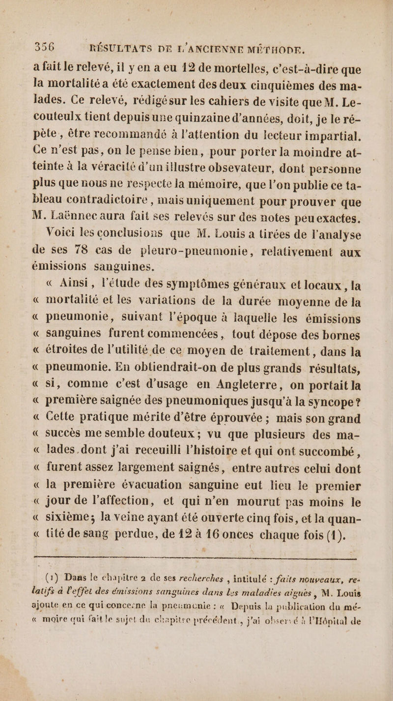 a fait le relevé, il y en a eu 12 de mortelles, c’est-à-dire que la mortalité a été exactement des deux cinquièmes des ma- Jades. Ce relevé, rédigésur les cahiers de visite que M. Le- couteulx tient depuis une quinzaine d'années, doit, je le ré- pète, être recommandé à l'attention du lecteur impartial. Ce n’est pas, on le pense bien, pour porter la moindre at- teinte à la véracité d’un illustre obsevateur, dont personne plus que nous ne respecte la mémoire, que l’on publie ce ta- bleau contradictoire , mais uniquement pour prouver que M. Laënnec aura fait ses relevés sur des notes peuexactes. Voici les conclusions que M. Louis a tirées de l'analyse de ses 78 cas de pleuro-pneumonie, relativement aux émissions sanguines. « Ainsi, l'étude des symptômes généraux et locaux, la « mortalité et les variations de la durée moyenne de la « pneumonie, suivant l’époque à laquelle les émissions « sanguines furent commencées, tout dépose des bornes « étroites de l’utilité de ce moyen de traitement, dans la « pneumonie. En obtiendrait-on de plus grands résultats, « si, comme c’est d'usage en Angleterre, on portait la « première saignée des pneumoniques jusqu'à la syncope ? « Cette pratique mérite d’être éprouvée ; mais son grand « succès me semble douteux; vu que plusieurs des ma- « lades.dont j'ai receuilli l’histoire et qui ont succombé, « furent assez largement saignés, entre autres celui dont « la première évacuation sanguine eut lieu le premier « jour de l'affection, et qui n’en mourut pas moins le « sixième; la veine ayant été ouverte cinq fois, et la quan- « tité de sang perdue, de 12 à 16 onces chaque fois (1). nr nr ere (1) Dans le chapitre 2 de ses recherches , intitulé : faits nouveaux, re- latifs à l'effet des émissions sanguines dans Les maladies aïgues , M. Louis ajoute en ce qui concerne la pneumcenie : « Depuis la publication du mé- « mojre qui fait le sujet du chapitre précédent, j'ai observé à l'Hôpital de