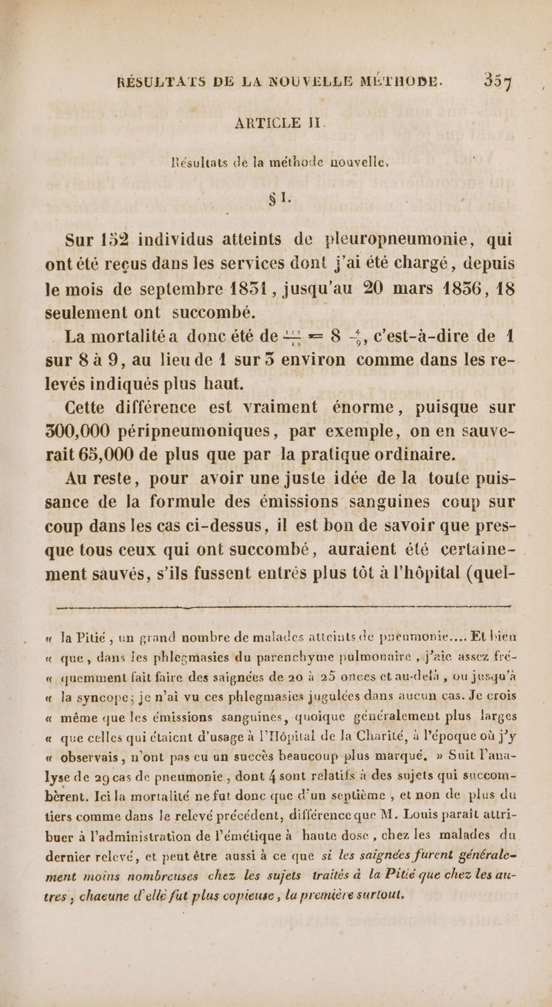 ARTICLE IH. Résultats de la méthode nouvelle, SI. Sur 152 individus atteints de pleuropneumonie, qui ont été reçus dans les services dont j'ai été chargé, depuis le mois de septembre 1851, jusqu'au 20 mars 1836, 18 seulement ont succombé. Lu . La mortalitéa donc été de = — 8 &lt;, c'est-à-dire de 1 sur 8 à 9, au lieu de 4 sur 5 environ comme dans les re- levés indiqués plus haut. Cette différence est vraiment énorme, puisque sur 300,600 péripneumoniques, par exemple, on en sauve- rait 65,000 de plus que par la pratique ordinaire. Au reste, pour avoir une juste idée de la toute puis- sance de la formule des émissions sanguines coup sur coup dans les cas ci-dessus, il est bon de savoir que pres- que tous ceux qui ont succombé, auraient été certaine- ment sauvés, s'ils fussent entrés plus tôt à l'hôpital (quel- l ne « Ja Pitié , un grand nombre de malades atteints de preumonie.... Et hien « que, dans les phlesmasies du parenchyme pulmonaire , j'aie assez fré- « quemment fait faire des saignées de 20 à 25 onces et au-delà , ou jusqu'à « la syncope; je n’ai vu ces phlegmasies jugulées dans aucun cas. Je crois « même que les émissions sanguines, quoique généralement plus larges « que celles qui étaient d'usage à l'Hôpital de la Charité, à Pépoque où jy « observais, n’ont pas eu un succès beaucoup plus marqué, » Suit l’ana- lyse de 29 cas de pneumonie, dont 4 sont relatifs à des sujets qui succom- bèrent. Ici la mortalité ne fut donc que &amp;’un septième , et non de plus du tiers comme dans le relevé précédent, différence que M. Louis paraît attri- buer à l'administration de l’émétique à haute dose , chez les malades du dernier relevé, et peut être aussi à ce que si les saignées furent générale- ment moins nombreuses chez les sujets traités à la Pitié que chez les au- tres , chaeune d'elle fut plus copieuse , lu première surtout,