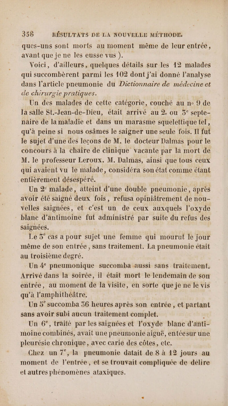 ques-uns sont morts au moment même de leur entrée, avant que je ne les eusse vus ). Voici, d’ailleurs, quelques détails sur les 12 malades qui succombèrent parmi les 402 dont j'ai donné l'analyse dans l’article pneumonie du Dictionnaire de RORTÈERE et de chir urTie Pre atiques. Un des malades de cette catégorie, couché au ne 9 de la salle St.-Jean-de-Dieu, était arrivé au 2 ou 5° septe- naire de la maladie et dans un marasme squelettique tel, qu’à peine si nous osâmes le saigner une seule fois. Il fut le sujet d’une des lecons de M. le docteur Dalmas pour le concours à la chaire de clinique vacante par la mort de M. le professeur Leroux. M. Dalmas, ainsi que tous ceux qui avaient vu le malade, considéra son état comme étant entièrement désespéré. Un 2° malade, atteint d’une double NAT ou après avoir été saigné deux fois, refusa opiniâtrement de nou- velles saignées, et c’est un de ceux auxquels l’oxyde saignées. Le 5° cas a pour sujet une femme qui mourut le jour même de son entrée, sans traitement. La pneumonie était au troisième degré. Un 4° pneumonique succomba aussi sans traitement. Arrivé dans la soirée, il était mort le lendemain de son entrée, au moment de la visite, en sorte que je ne le vis qu’à l’amphithéâtre. Un 5° succomba 56 heures après son entrée , et partant sans avoir subi aucun traitement complet. Un 6°, traité par les saignées et l’oxyde blanc d’ anti- moine combinés, avait une pneumonie aiguë, entéesur une pleurésie chronique, avec carie des côtes, etc. Chez un 7°, la pneumonie datait de 8 à 12 jours au moment de l'entrée, et se trouvait compliquée de délire et autres phénomènes ataxiques.