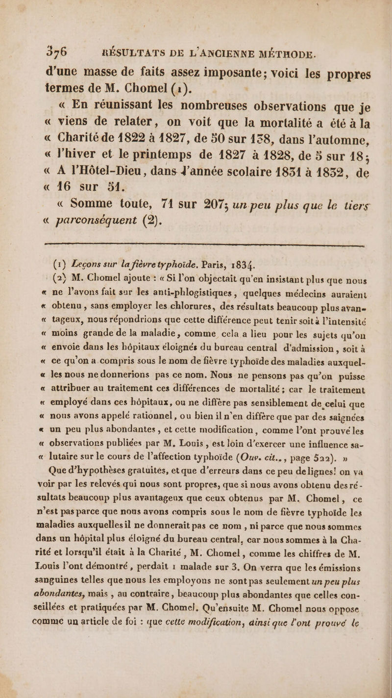 d'une masse de faits assez imposante; voici les propres termes de M. Chomel (a). | « En réunissant les nombreuses observations que je « viens de relater, on voit que la mortalité a été à la « Charité de 1822 à 1827, de 50 sur 188, dans l’automne, « l'hiver et le printemps de 1827 à 1828, de 5 sur 18; « À l’Hôtel-Dieu, dans d'année scolaire 1851 à 1832, “4 « 16 sur 51. « Somme toute, 71 sur 207; un peu plus que le tiers « parconséquent (2). (1} Leçons sur la fièvre typhoide. Paris, 1834. (2} M. Chomel ajoute : « Si l’on objectait qu'en insistant plus que nous « ne l'avons fait sur les anti-phlogistiques, quelques médecins auraient « obtenu , sans employer les chlorures, des résultats beaucoup plus avan « tageux, nous répondrions que cette différence peut tenir soit à l'intensité « moins grande de la maladie, comme cela a lieu pour les sujets qu’on envoie dans les hôpitaux éloignés du bureau central d'admission , soit à « ce qu'on a compris sous le nom de fièvre typhoïde des maladies auxquel- « les nous ne donnerions pas ce nom. Nous ne pensons pas qu’on puisse « attribuer au traitement ces différences de mortalité ; car le traitement employé dans ces hôpitaux, ou ne diffère pas sensiblement de celui que « nous avons appelé rationnel, ou bien il n’en diffère que par des saignées « un peu plus abondantes, et cette modification, comme l’ont prouvé les « observations publiées par M. Louis , est loin d’exercer une influence sa- « lutaire sur le cours de l’affection typhoïde (Ouv. cit... , page 522). » Que d’hypothèses gratuites, et que d’erreurs dans ce peu delignes! on va voir par Les relevés qui nous sont propres, que si nous avons obtenu desré- sultats beaucoup plus avantageux que ceux cbtenus par M. Chomel, ce n’est pas parce que nous avons compris sous le nom de fièvre typhoïde les maladies auxquelles il ne donnerait pas ce nom , ni parce que nous sommes dans un hôpital plus éloigné du bureau central, car nous sommes à la Cha- rité et lorsqu'il était à la Charité, M. Chomel , comme les chiffres de M. Louis l'ont démontré, perdait 1 malade sur 3. On verra que les émissions sanguines telles que nous les employons ne sont pas seulement un peu plus abondantes, mais , au contraire, beaucoup plus abondantes que celles con- seillées et pratiquées par M. Chomel. Qu’ensuite M. Chomel nous oppose comme un article de foi : que cette modification, ainsi que l'ont prouvé le À =