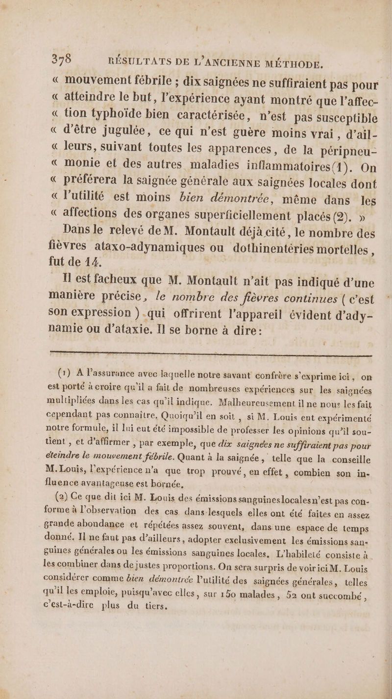 « mouvement fébrile ; dix saignées ne suffiraient pas pour atteindre le but, l’expérience ayant montré que l’affec- tion typhoïde bien caractérisée, n’est pas susceptible d'être jugulée, ce qui n’est guère moins vrai, d’ail- « leurs, suivant toutes les apparences, de la péripneu- « monie et des autres maladies inflammatoires(1). On préférera la saignée générale aux saignées locales dont « l'utilité est moins bien démontrée, même dans les « affections des organes superficiellement placés (2). » Dans le relevé deM. Montault déjà cité, le nombre des fièvres ataxo-adynamiques ou dothinentéries mortelles , fut de 14. _ Test facheux que M. Montault n’ait pas indiqué d’une manière précise, le nombre des fièvres continues ( c’est son expression ).qui offrirent l'appareil évident d’ady- namie ou d’ataxie. Il se borne à dire: PR np ii ADA%A À Pl (1) A lassurance avec laquelle notre savant confrère s'exprimeici, on est porté à croire qu'il a fait de nombreuses expériences sur les saignées multipliées dans les cas qu’il indique. Malheureusement il ne nous les fait cependant pas connaître, Quoiqu'il en soit &gt; Si M. Louis eut expérimenté notre formule, il lui eut été impossible de professer les opinions qu’il sou- tient , et d'affirmer , par exemple, que dix saignées ne suffiraient pas pour éteindre le mouvement fébrile. Quant à la saignée , telle que la conseille M. Louis, l'expérience n'a que trop prouvé, en effet, combien son in- fluence avantageuse est bornée, (2) Ce que dit ici M. Louis des émissions sanguines locales n’est pas con- forme à l’observation des cas dans lesquels elles ont été faites en assez grande abondance et répétées assez souvent, dans'une espace de temps donné. Ii ne faut pas d’ailleurs, adopter exclusivement les émissions san« guines générales ou les émissions sanguines locales. L’habileté consiste à les combiner dans de justes proportions. On scra surpris de voir ici M. Louis considérer comme bier démontrée l'utilité des saignées générales, telles qu'il les emploie, puisqu’avec clles, sur 150 malades, 52 ont succombé ; c'est-à-dire plus du tiers.