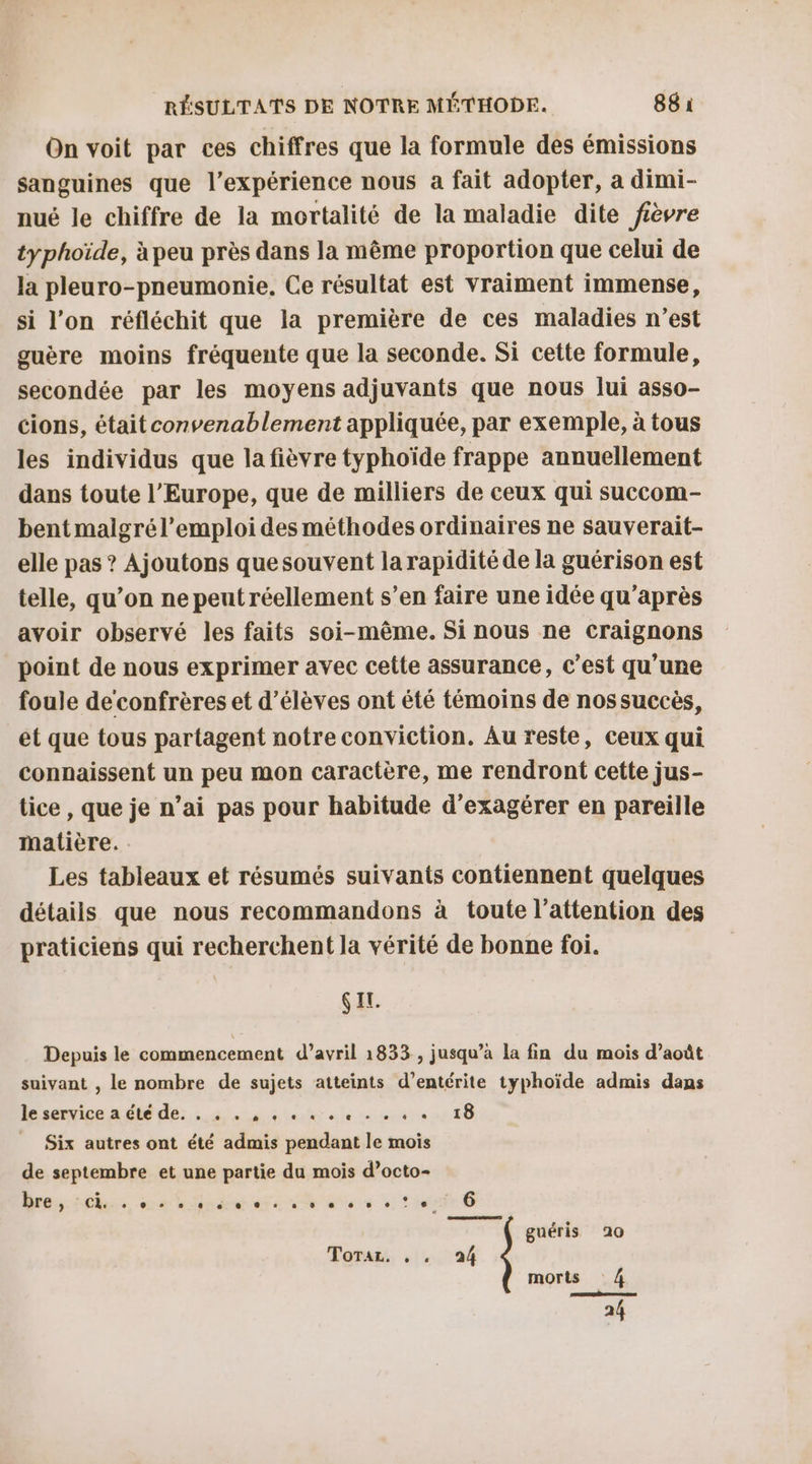 On voit par ces chiffres que la formule des émissions sanguines que l'expérience nous a fait adopter, a dimi- nué le chiffre de la mortalité de la maladie dite fièvre typhoïde, à peu près dans la même proportion que celui de la pleuro-pneumonie. Ce résultat est vraiment immense, si l’on réfléchit que la première de ces maladies n’est guère moins fréquente que la seconde. Si cette formule, secondée par les moyens adjuvants que nous lui asso- cions, était convenablement appliquée, par exemple, à tous les individus que la fièvre typhoïde frappe annuellement dans toute l’Europe, que de milliers de ceux qui succom- bent malgrél’emploi des méthodes ordinaires ne sauverait- elle pas ? Ajoutons quesouvent la rapidité de la guérison est telle, qu’on ne peut réellement s’en faire une idée qu'après avoir observé les faits soi-même. Si nous ne craignons point de nous exprimer avec cette assurance, c’est qu’une foule de confrères et d'élèves ont été témoins de nos succès, ét que tous partagent notreconviction. Au reste, ceux qui connaissent un peu mon caractère, me rendront cette jus- tice , que je n’ai pas pour habitude d'exagérer en pareille malière. Les tableaux et résumés suivants contiennent quelques détails que nous recommandons à toute l'attention des praticiens qui recherchent la vérité de bonne foi. SEL. Depuis le commencement d’avril 1833 , jusqu’à la fin du mois d’août suivant , le nombre de sujets atteints d’entérite typhoïde admis dans le service a été de. . 4 . , 4 « «+ 0 + . « + 18 _ Six autres ont été admis pendant le mois de septembre et une partie du mois d’octo- Mrs oue eo dre ete ne ete 6 Loge 6 guéris 10 Toraz: 1. 24