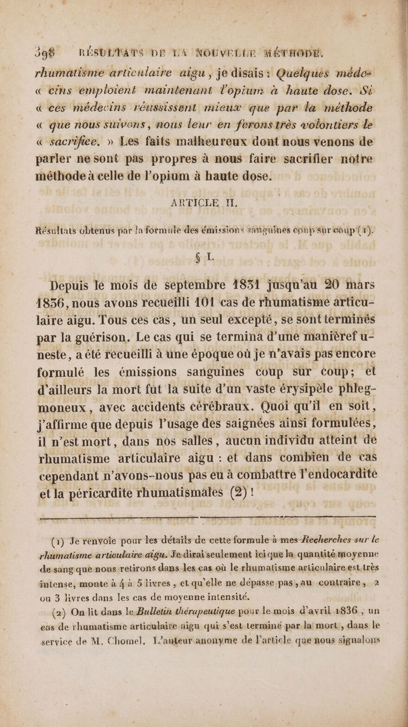 rhumatisme articulaire aigu, je disais: Quelques méde= « cins emploient maintenant l’opium à haute dose. Si &amp; cès médecins réussissent mieux que par la méthode &amp; que nous suivons, nous leur en ferons très volontiers le « sacrifice. » Les faits malheureux dont nous venons de parler ne sont pas propres à nous faire sacrifier notre méthode à celle de l’opium à haute dose. ARTICLE I. Résultats obtenus par la formule des émissions sañpguines epup sur coup {r). } ç I Depuis lé mois de septembre 1851 jusqu au 20 mars 1856, nous avons recueilli 101 cas de rhumatisme articu- laire aigu. Tous ces cas, un seul excepté, se sont terminés par la guérison. Le cas qui se termina d’une manièref u- neste, a été recueilli à une époque où je n’avais pas encore formulé les émissions sanguines coup sur Coup; el d’ailleurs la mort fut la suite d’un vaste érysipèle phleg- moneux, avec accidents cérébraux. Quoi qu’il en soit, j'affirme que depuis l’usage des saignées ainsi formulées, il n’est mort, dans nos salles, aucun individu atteint dé rhumatisme articulaire aigu : et dans combien de cas cependant n’avons-nous pas eu à combattre l'endocardite et la péricardite rhumatismales (27! ! (1) Je renvoie pour les détails de cette formule à mes Æecherches sur le rhumatisme articulaire aigu. Je-divai seulement ici que la quantité moyenne de.sang que nous retirons dans les cas où le rhumatisme articulaire.est.très intense, monte à 4 à 5 livres , et qu’elle ne dépasse pas,au contraire, 2 ou 3 livres dans les cas de moyenne intensité. (2) On lit dans le Bulletin thérapeutique poux le mois d'avril 1836 , un eas de rhamatisme articulaire aigu qui s’est termine par la mort, dans le service de M, Chomel, T/auteur anonyme de l’article que nous signalons