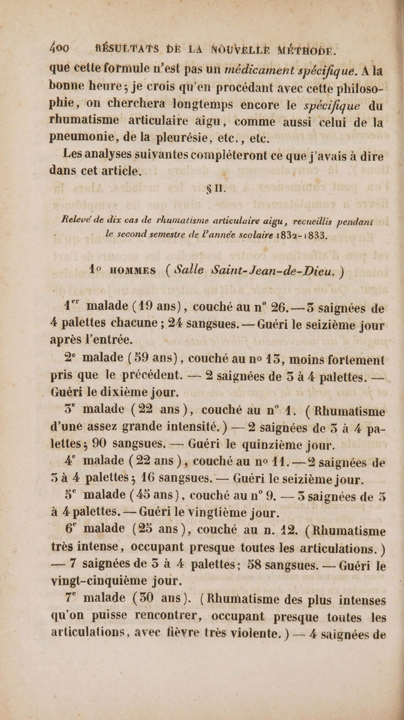 que cette formule n’est pas uit médicament spécifi que. À la phie, on cherchera longtemps encore le spécifique du rhumatisme articulaire aigu, comme aussi celui de la pneumonie, de la pleurésie, te: , etc. | Les analyses suivantes compléteront ce que j'avais à dire dans cet article. | IX. Relevé de dix cas de rhumatisme articulaire aigu, recueillis pendant le second semestre de l’année scolaire 1832-1833. 1° uommes (Salle Saint-Jean-de-Dieu, ) 4° malade (19 ans), couché au n° 26.—5 saignées de 4 palettes chacune ; 24 sangsues. — Guéri le seizième jour après l'entrée. | 2° malade (59 ans), couché au n° 15, moins fortement . Guéri le dixième jour. 5 malade (22 ans), couché au n° 1. ( Rtrumatisine d’une assez grande intensité.) — 2 saignées de 3 à 4 pa- dettes ; 90 sangsues. — Guéri le quinzième jour. 4° malade (22 ans ), couché au no 11. —2 saignées de 5 à 4 palettes ; 16 sangsues. — Guéri le seizième jour. 5° malade (45 ans), couché au n° 9. — 5 saignées de 5 à 4 palettes. — Guéri le vingtième jour. 6 malade (25 ans), couché au n. 12. (Rhumatisme très intense, DecapAR? presque toutes les articulations. ) — 7 saignées de 5 à 4 palettes; 58 sangsues. — Guéri le vingt-cinquième jour. 7° malade (30 ans). (Rhumatisme des plus intenses qu'on puisse rencontrer, occupant presque toutes les articulations, avec fièvre très violente. } — 4 saignées de