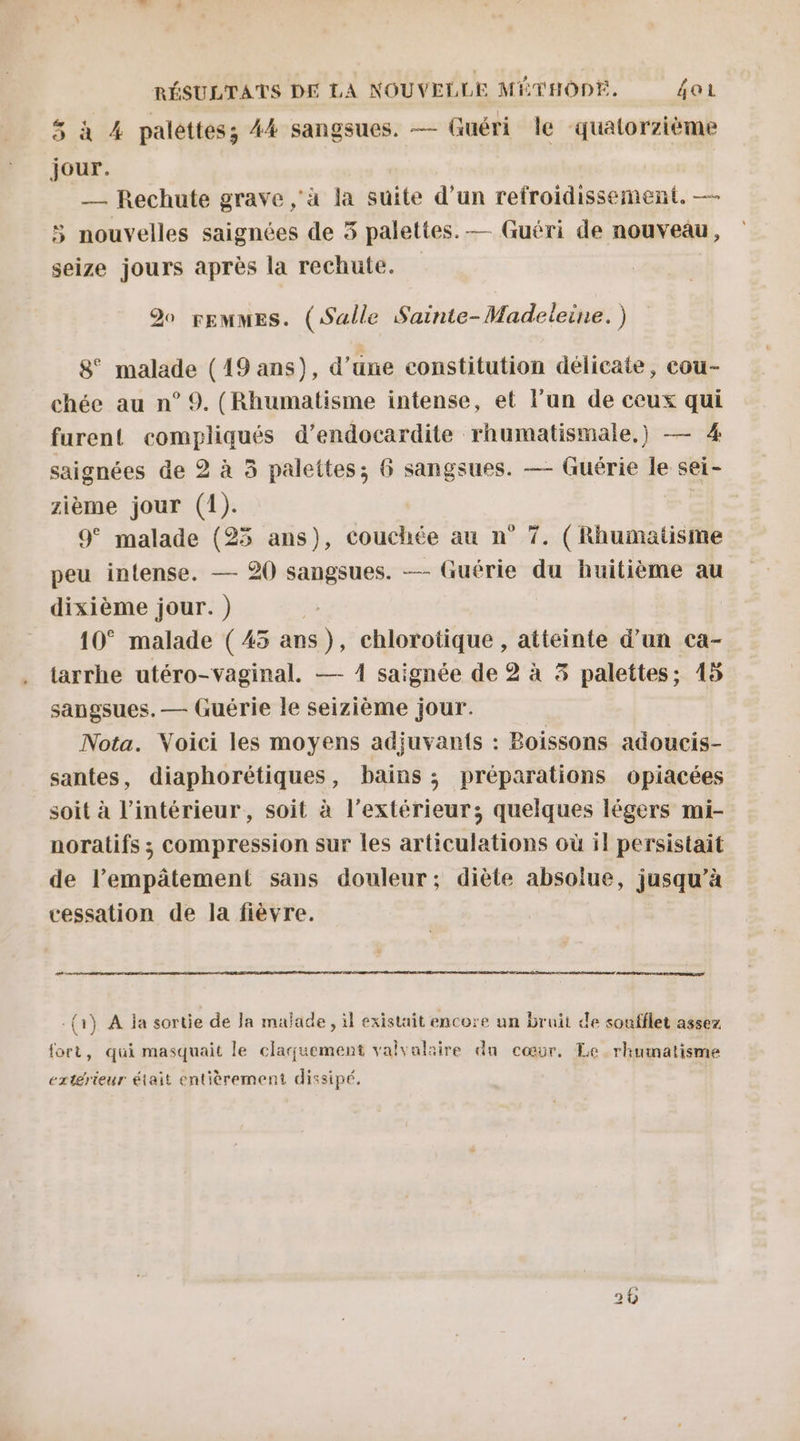 5 à 4 palettes; 44 sangsues. — Guéri le quatorzième jour. _— Rechute grave ‘à la suite d’un refroidissement. — 5 nouvelles saignées de 5 palettes. — Guéri de nouveau, seize jours après la rechute. Do FEMMES. (Salle Sainte- Madeleine. ) 8° malade (19 ans), d’une constitution délicate, cou- chée au n° 9. (Rhumatisme intense, et l’un de ceux qui furent comphques d’endocardite rhumatismale,) — 4 saignées de 2 à 3 palettes; 6 sangsues. — Guérie le sei- zième jour (1). 9° malade (25 ans), couchée au n° 7. (Rhumatisme peu intense. — 20 sangsues. — Guérie du huitième au dixième jour.) 10° malade (45 Ed, chlorotique , atteinte d’un ca- tarrhe utéro-vaginal. — 4 saignée de 2 à 3 palettes; 415 sangsues. — Guérie le seizième jour. Nota. Voici les moyens adjuvan{s : Boissons adoucis- santes, diaphorétiques, bains ; préparations opiacées soit à l'intérieur, soit à l'extérieur; quelques légers mi- noratifs ; compression sur les articulations où il persistait de l’empätement sans douleur; diète absolue, jusqu’à cessation de la fièvre. Le nr {1} A ja sortie de Ja malade , il existait encore un bruit de soufflet assez fort, qui masquait le claquement valvalaire du cœur, Le rhumatisme extérieur était entièrement dissipé, |