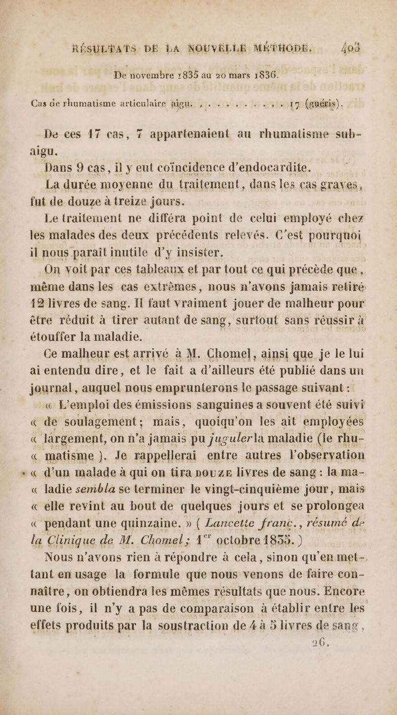 De novembre 1835 au 20 mars 1836. Cas de rhumatisme articulaire aigu. 'ICÉCTEAORLE 11017 (auéris). De ces 17 cas, 7 appartenaient au rhumatisme sub- aigu. Dans 9 cas, il y eut coïncidence d’endocardite. La durée moyenne du traitement, dans les ças graves, fut de douze à treize jours. Le traitement ne différa point de celui employé chez les malades des deux précédents relevés. C’est pourquoi il nous paraît inutile d’y insister. | On voit par ces tableaux et par tout ce qui précède que, même dans les eas extrêmes, nous n'avons jamais retiré 49 livres de sang. Il faut vraiment jouer de malheur pour être réduit à tirer autant de sang, surtout sans réussir &amp; étouffer la maladie. Ce malheur est arrivé à M. Chomel, ainsi que je le lui ai entendu dire, et le fait a d’ailleurs été publié dans un journal, auquel nous emprunterons le passage suivant : « L'emploi des émissions sanguines a souvent été suivi « de soulagement; mais, quoiqu’on les ait empioyées « lärgement, on n’a jamais pu jugulerla maladie (le rhu- « matisme ). Je rappellerai entre autres l observation « d’un malade à qui on tira nouze livres de sang : la ma- « ladie sembla se terminer le vingt-cinquième jour, mais « elle revint au bout de quelques jours et se prolongea « pendant une quinzaine. » ( Lancette franc, résumé de la Chaque de M. Chomel; 1°” octobre 1833. ) ) Nous n’avons rien à répondre à cela, sinon qu'en met- tant en usage la formule que nous venons de faire con- naître, on obtiendra les mêmes résultats que nous. Encore une fois, il n’y a pas de comparaison à établir entre les effets produits par la soustraction de 4 à 5 livres de sang , 20