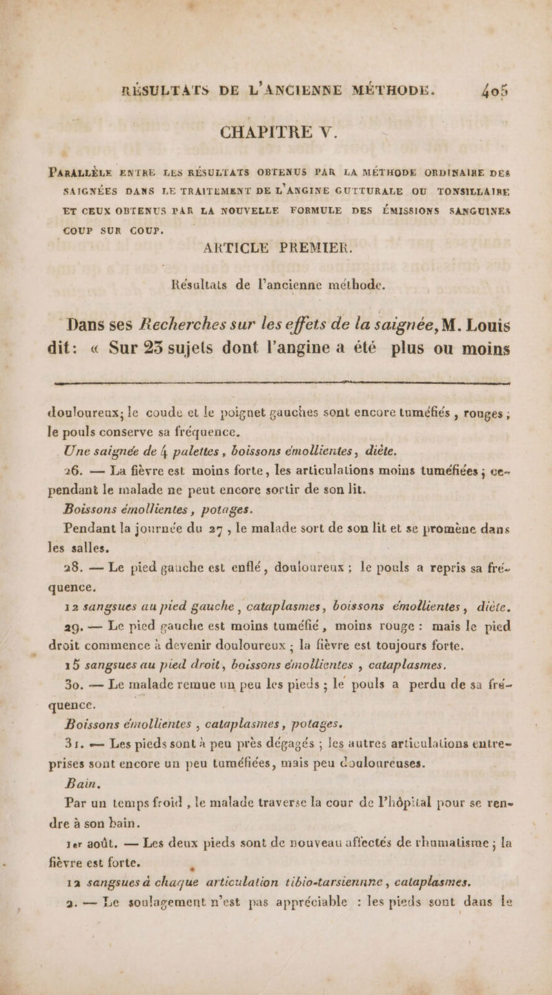 CHAPITRE V. PARALLÈLE ENTRE LES RÉSULTATS OBTENUS PAR LA MÉTHODE ORDINAIRE DES SAIGNÉES DANS LE TRAITEMENT DE L'ANGINE GUTITURALE OU TONSILLAIRE ET CEUX OBTENUS PAR LA NOUVELLE FORMULE DES ÉMISSIONS SANGUINES COUP SUR COUP. ARTICLE PREMIER. Résultats de l’ancienne méthode. ‘Dans ses Recherches sur les effets de la saignée, M. Louis dit: « Sur 25 sujets dont l’angine a été plus ou moins douloureux; le coude et le poignet gauches sont encore tuméfiés , ronges ; le pouls conserve sa fréquence. Une saignée de 4 palettes, boissons émollientes, diète. 26. — La fièvre est moins forte, les articulations moins tuméfiées ; ce pendant le malade ne peut encore sortir de son lit. Boissons émollientes, potages. Pendant la journée du 27 , le malade sort de son lit et se promène dans les salles, 28. — Le pied gauche est enflé, douioureux ; le pouls a repris sa fré. quence. 12 sangsues au pied gauche, cataplasmes, boissons émollientes, diète. 29. — Le pied gauche est moins tuméfié, moins rouge: mais le pied droit commence à devenir douloureux ; la fièvre est toujours forte. 15 sangsues au pied droit, boissons émoilientes ; cataplasmes. 30. — Le malade remue un peu les pieds ; le pouls a perdu de sa fré- quence. k Boissons érmollientes , cataplasmes , potages. 31. — Les pieds sont à peu près dégagés ; les autres articulations entre- prises sont encore un peu tuméfiées, mais peu Couloureuses. Bain. Par un temps froid , le malade traverse la cour de l’hôpiial pour se ren- dre à son bain. ter août. — Les deux pieds sont de nouveau affectés de rhamatisme ; la fièvre est forte. R 12 sangsues à chaque articulation tibio-tarsiennne, cataplasmes. 2.— Le soulagement n’est pas appréciable : les pieds sont dans le