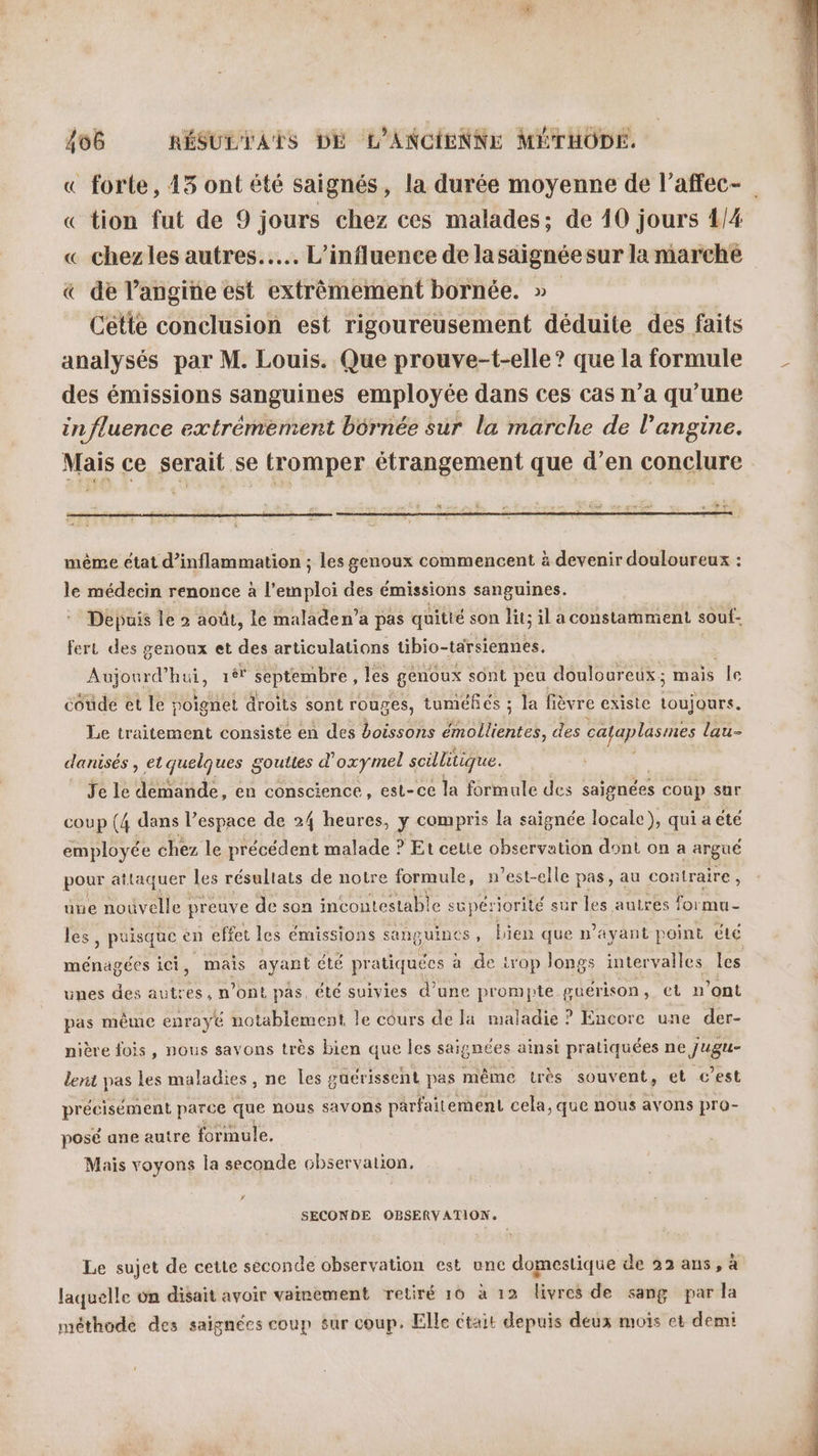 « forte, 43 ont été saignés, la durée moyenne de l’affec- « tion fut de 9 jours chez ces malades; de 40 jours 1/4 « chezles autres... L'influence de la saignée sur la marche « de l’angine est extrêmement bornée. » Cette conclusion est rigoureusement déduite des faits analysés par M. Louis. Que prouve-t-elle ? que la formule des émissions sanguines employée dans ces cas n’a qu’une influence extrémement bérnée sur la marche de l’angine. Mais ce serait se tromper étrangement que d’en conclure même état d’inflammation ; les genoux commencent à devenir douloureux : le médecin renonce à l'emploi des émissions sanguines. Depuis le 2 août, le maladen’a pas quitté son lit; il a constamment souf- fert des genoux et des articulations tibio-tarsiennes. Aujourd hui, 1ér GE les genoux sont peu douloureux; mais le coude et le poignet droits sont rouges, tuméfés ; ; la fièvre existe D. Le traitement consisté en des boissons émollientes, des cayaplasmes lau- danisés , et quelques gouttes d'oxy mel scillitique. Je le demande, en conscience, est-ce la formale des sajgnées coup sur coup (4 dans l’espace de 24 heures, y compris la saignée locale), qui a été employée chez le précédent malade ? Et celte observation dont on a argüé pour attaquer les résultats de notre formule, n'est-elle pas, au contraire, üne nouvelle preuve de son incont Lestable supériorité sur les autres formu- les, puisque en effet les émissions sanguines, bien que n'ayant point été ménagées ici, mais ayant été pratiquées à de trop longs intervalles les unes des en n’ont pas, été suivies d'une prompte guérison, et n ont pas même enrayé notablement le cours de la maladie ? Encore une der- nière fois, nous savons très bien que les saignées ainsi pratiquées ne jugu- lent pas les maladies, ne les guérissent pas même très souvent, et c’est PE “RAC en Fe que nous savons parfaitement cela, que nous avons pro- fie mi Mais voyons la PRE chservalion, ’ SECONDE OBSERV ATION. Le sujet de cette seconde observation est une domestique de 22 ans, à laquelle on disait avoir vainement retiré 10 à 12 livres de sang par la méthode des saïgnées coup sur coup. Elle ctait depuis deux mois et demi