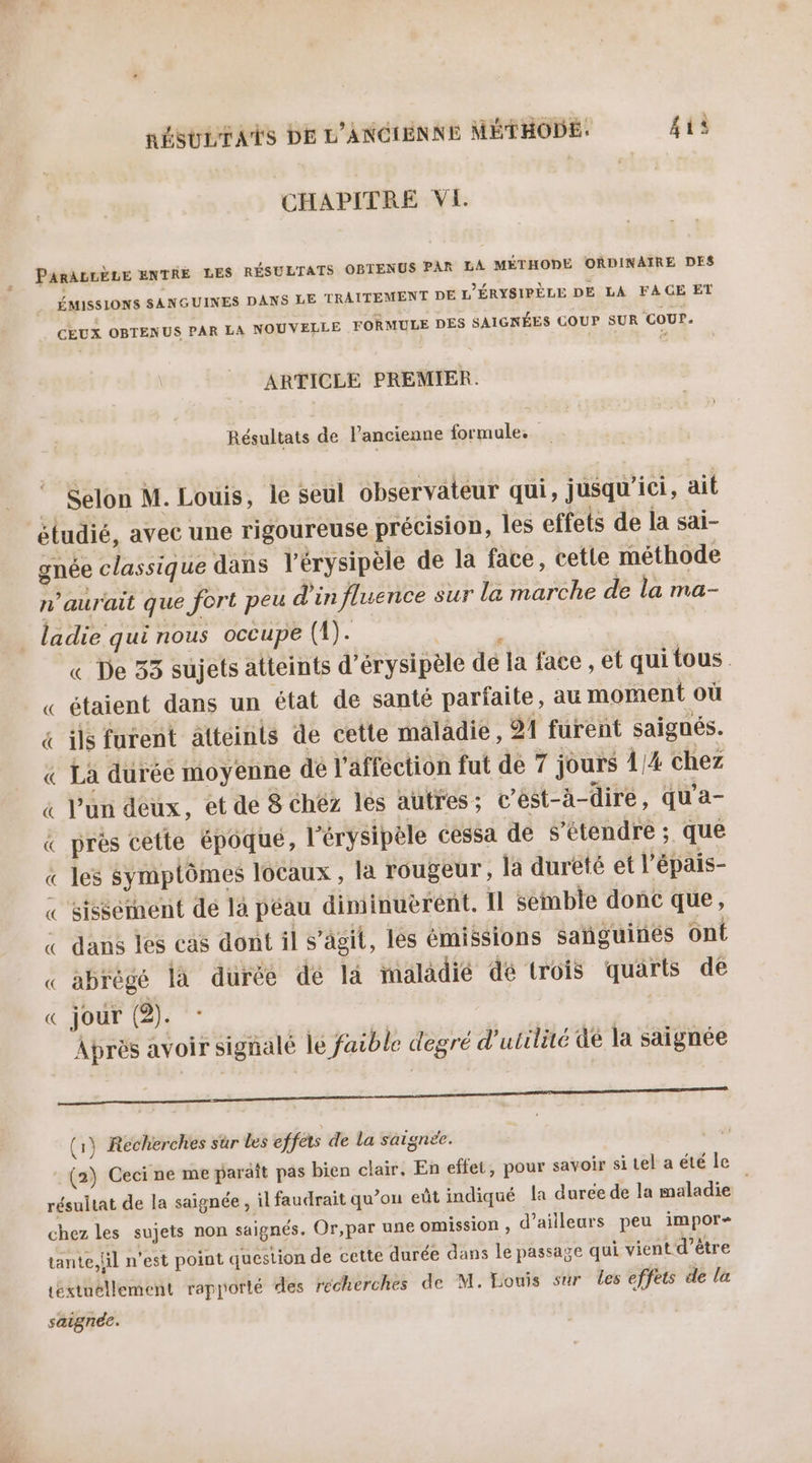 CHAPITRE VI PARALLÈLE ENTRE LES RÉSULTATS OBTENUS PAR LA MÉTHODE ORDINAIRE DES ÉMISSIONS SANGUINES DANS LE TRAITEMENT DE L'ÉRYSIPÈLE DE LA FAGE ET _ CEUX OBTENUS PAR LA NOUVELLE FORMULE DES SAIGNÉES COUP SUR COUP. ARTICLE PREMIER. Résultats de l’ancienne formule. Selon M. Louis, le seul observateur qui, jusqu'ici, ait gnée classique dans l'érysipèle de la face, cette méthode n'aurait que fort peu d'in fluence sur la marche de la ma- ladie qui nous occupe (4). | * « De 33 sujets atteints d’érysipèle dé la face , et qui tous. « étaient dans un état de santé parfaite, au moment où &amp; ils furent atteints de cette maladie, 91 furent saigués. « Là durée moyenne dé l'affection fut de 7 jours 1/4 chez « l'un deux, et de 8 chéz lés autres; t’ést-à-dire, qu'a- &amp; prés cette époqué, l'érysipèle cessa de S’étendre ; que « les Symptômes locaux , la rougeur, la dureté et l'épais- « stéééiment dé là péau diminuerént. Il semble donc que, « dans les cas dont il s’ägit, les émissions sañguines on « abrégé là durée de là maladié dé trois quarts de « jour (2). Après avoir signalé le faible degré d'utilité dé la saignée PORC IR RR C EURE (1) Recherches sur les effets de La saigne. (2) Ceci ne me paraît pas bien clair, En effet, pour savoir si tel a été le, résultat de la saignée , il faudrait qu’on eût indiqué la durée de la maladie chez les sujets non saignés. Or,par une omission , d’ailleurs peu impor- tante, lil n'est point question de cette durée dans le passage qui vient d’être Léxtuéllement rapporté des recherches de M. Louis sur les effets de la sagnée.