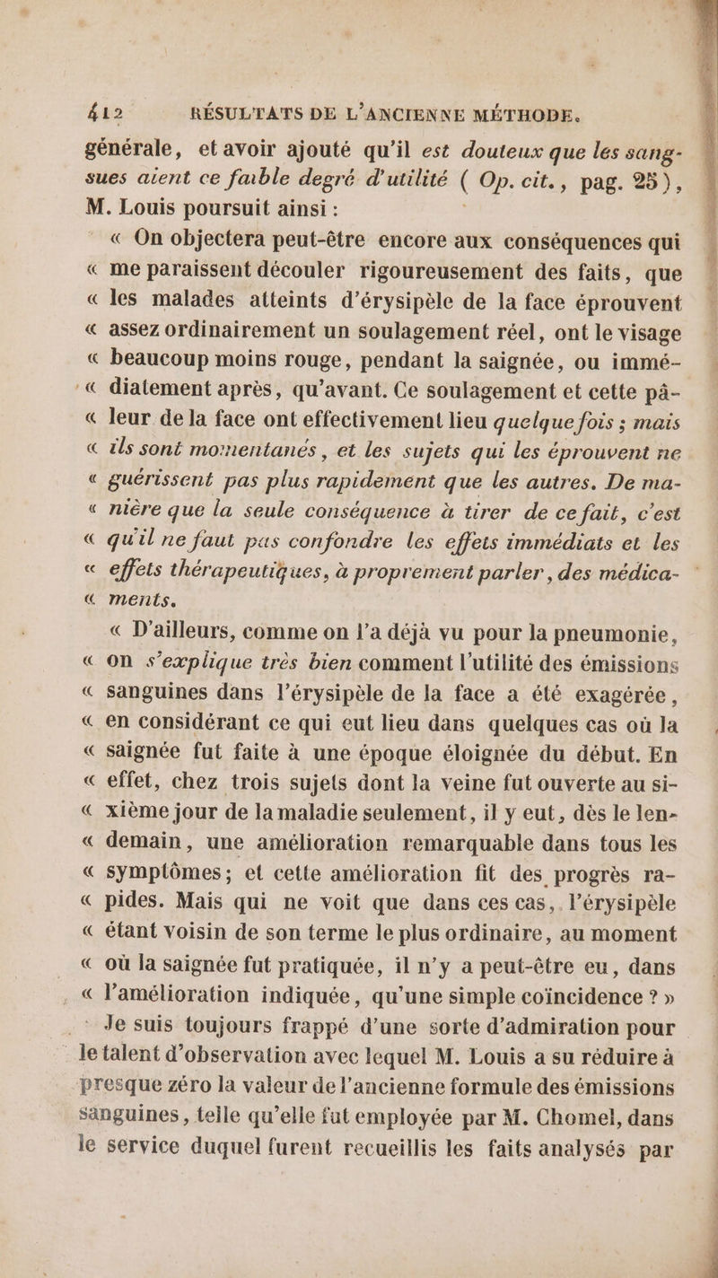« On objectera peut-être encore aux conséquences qui me paraissent découler rigoureusement des faits, que les malades atteints d’érysipèle de la face éprouvent assez ordinairement un soulagement réel, ont le visage diatement après, qu'avant. Ce soulagement et cette pàâ- leur de la face ont effectivement lieu quelque fois ; mais guérissent pas plus ete que les autres. De ma- nière que la seule conséquence à tirer de ce fait, c’est quil ne faut pus confondre les effets immédiats et les effets thérapeutiques, à proprement parler , des médica- ments. « D'ailleurs, comme on l’a déjà vu pour la pneumonie, on s'explique très bien comment l'utilité des émissions sanguines dans l’érysipèle de la face a été exagérée, en considérant ce qui eut lieu dans quelques cas où la saignée fut faite à une époque éloignée du début. En effet, chez trois sujets dont la veine fut ouverte au si- xième jour de la maladie seulement, il y eut, dès le len- demain, une amélioration remarquable dans tous les symptômes; et cette amélioration fit des progrès ra- pides. Mais qui ne voit que dans ces cas, l’érysipèle étant Voisin de son terme le plus ordinaire, au moment où la saignée fut pratiquée, il n’y a peut-être eu, dans l'amélioration indiquée, qu’une simple coïncidence ? »