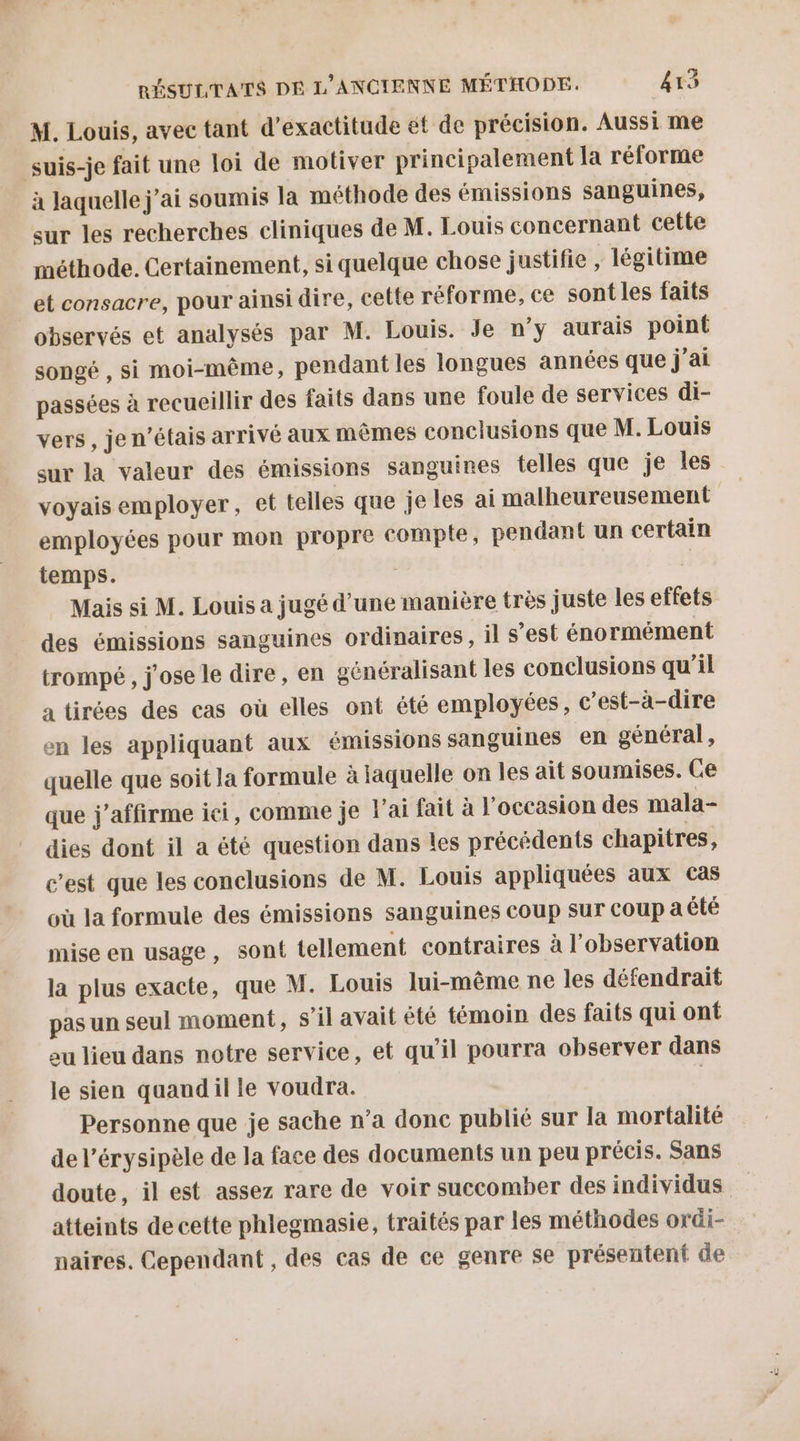 M. Louis, avec tant d’exactitude et de précision. Aussi me suis-je fait une loi de motiver principalement la réforme à laquelle j'ai soumis la méthode des émissions sanguines, sur les recherches cliniques de M. Louis concernant cette méthode. Certainement, si quelque chose justifie , légitime et consacre, pour ainsi dire, cette réforme, ce sont les faits observés et analysés par M. Louis. Je n'y aurais point songé , si moi-même, pendant les longues années que j'ai passées à recueillir des faits dans une foule de services di- vers, je n'étais arrivé aux mêmes conclusions que M. Louis sur la valeur des émissions sanguines telles que je les voyais employer, et telles que je les ai malheureusement employées pour mon propre compte, pendant un certain temps. | | Mais si M. Louis a jugé d’une manière très juste les effets des émissions sanguines ordinaires, il s’est énormément trompé , j'ose le dire, en généralisant les conclusions qu’il a tirées des cas où elles ont été employées, c'est-à-dire en les appliquant aux émissions sanguines en général, quelle que soit la formule à jaquelle on les ait soumises. Ce que j’affirme ici, comme je l'ai fait à l'occasion des mala- dies dont il a été question dans les précédents chapitres, c’est que les conclusions de M. Louis appliquées aux cas où la formule des émissions sanguines coup sur coup a été mise en usage, sont tellement contraires à l'observation la plus exacte, que M. Louis lui-même ne les défendrait pas un seul moment, s’il avait êté témoin des faits qui ont eu lieu dans notre service, et qu'il pourra observer dans le sien quandil le voudra. | Personne que je sache n’a donc publié sur la mortalité de l’érysipèle de la face des documents un peu précis. Sans doute, il est assez rare de voir succomber des individus atteints de cette phlegmasie, traités par les méthodes ordi- naires, Cependant , des cas de ce genre se présentent de