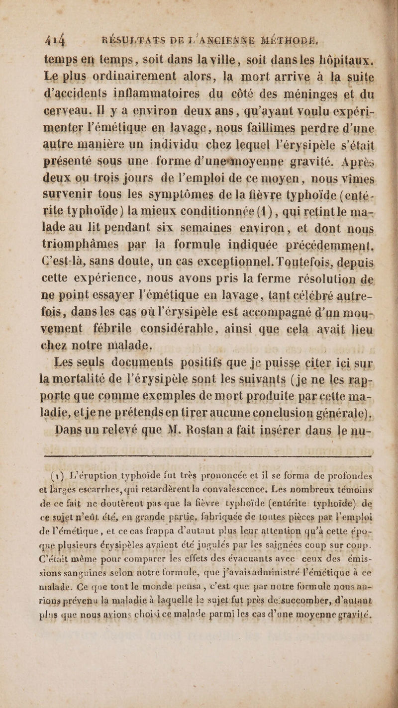 Le plus ordinairement alors, la mort arrive à la suite cerveau. [l y à environ deux ans, qu'ayant voulu expéri- autre manière un individu chez lequel l’érysipèle s'était présenté sous une forme d'une“moyenne gravité. Après deux ou trois jours de l'emploi de ce moyen, nous vimes survenir tous les symptômes de la fièvre typhoïde (enté- rite typhoïde) la mieux conditionnée (1), qui retintle ma- lade au lit pendant six semaines environ, et dont nous triomphämes par la formule indiquée précédemment. ne point essayer l'émétique en lavage, tant célébré autre- vement fébrile considérable, ainsi que cela avait lieu chez notre malade, la mortalité de l’érysipèle sont les suivants (je ne les rap- porle que comme exemples de mort produite par cette ma- ladie, etjene prétendsen tirer aucune conclusion générale). | Dans un relevé que M. Rostan a fait insérer dans le nu- (1) L’éruption typhoïde fut très prononcée et il se forma de profondes de ce fait ne doutèrent pas que la fièvre typhoïde (entérite iyphoïde) de ce sujet n'eût été, en grande partie, fabriquée de toutes pièces par emploi de l'émétique , et ce cas frappa d'autant plus leur attention qu’à à cetle épo- que plusieurs érysipèles avaient été jugulés par les saignées coup sur cOnp. C'était même pour comparer les effets des évacuants avec ceux des émis- sions sanguines selon notre formule, que j ’avaisadministré l'émétique à ce malade. Ce que tout le monde pensa , c’est que par notre formule nous aù- rions prévenu la maladie à laquelle E sujet fut près de succomber, d'amant plus que nous ayions choisice malade parmi les cas d’une moyenne gravité.