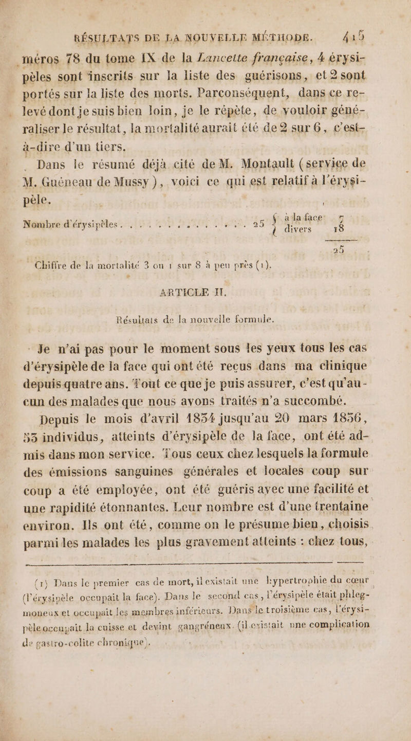 pèles sont ‘inscrits sur la liste des guérisons, et2sont portés sur la liste des morts. Parconsèquent, dans ce re- levé dont je suis bien loin, je le répète, de vouloir géné- raliser le résultat, la mortalité aurait été de2 sur 6, c’est- à-dire d'un tiers. Dans le résumé déjà cité de M. Montault (service de M. Guëéneau de Mussy ), voici ce qui est relatif à l'érysi- pèle. ! Éd. (:. aa face: © Nombre d'érysipèles. . . . . .. vu lens ibn 4 i divers 18 25 * Chiffre de la mortalité 3 on à sur 8. à peu près (1). LA ARTICLE I. Résultats de la nouvelle formule. Je n’ai pas pour le moment sous les yeux tous les cas d’érysipèle de la face qui ontété reçus dans ma clinique depuis quatre ans. Tout ce que je puis assurer, c’est qu'au - cun des malades que nous avons traités n’a succombé. Depuis le mois d'avril 1854 jusqu'au 20 mars 1856, 53 individus, atteints d’érysipèle de la face, ont été ad- mnis dans mon service. ‘Tous ceux chez lesquels la formule des émissions sanguines générales et locales coup sur coup a été employée, ont été guéris avec une facilité et une rapidité étonnantes. Leur nombre est d’une trentaine environ. Ils ont été, comme on le présume bien, choisis parmi les malades les plus gravement atteints : chez tous, en y Dans le premier cas de mort, ilexistait une kypertrophie du cœur (l ne occupait la face). Dans le second es, l'érysipèle était phleg- moneuxet occupait les membres inférieurs. Dans M troisième cas, l'érysi- pèleoccuyait Ja cuisse et devint gangréneux. (il existait nne complication de gasiro-colite chronique),