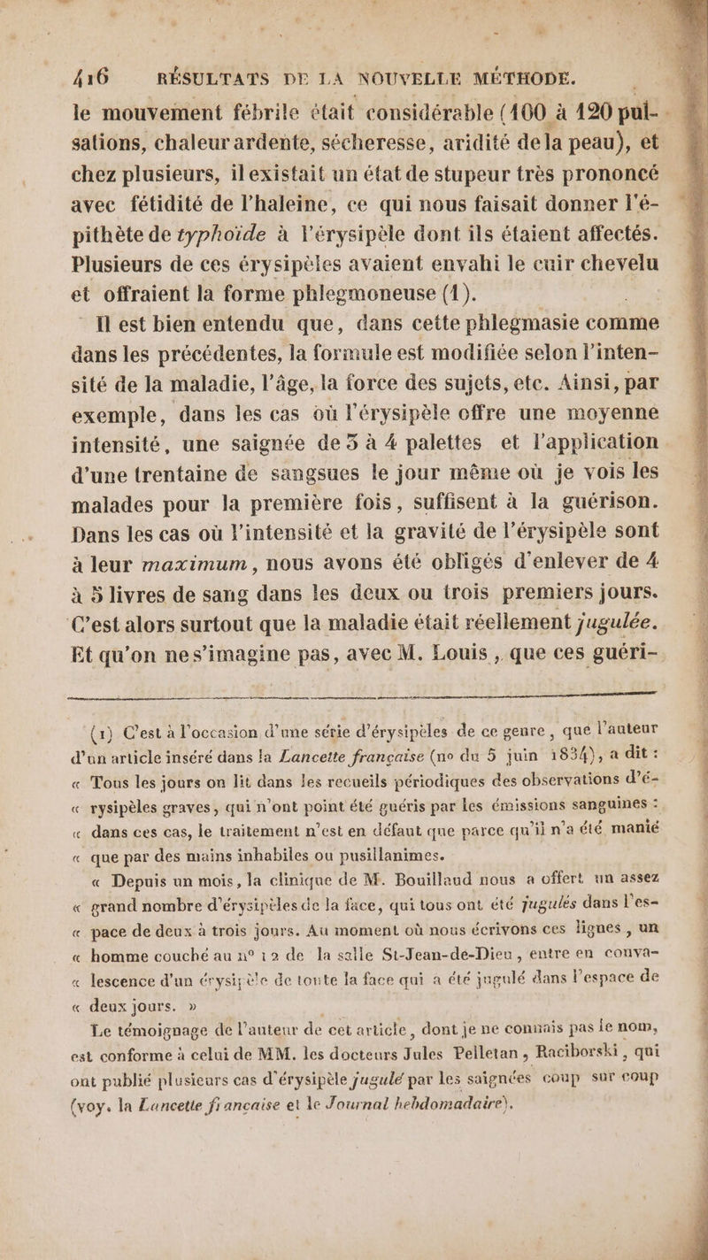 sations, chaleur ardente, sécheresse, aridité dela peau), et chez plusieurs, ilexistait un état de stupeur très prononcé avec fétidité de l’haleine, ce qui nous faisait donner l'é- pithète de typhoïde à l'érysipèle dont ils étaient affectés. Plusieurs de ces érysipèles avaient envahi le cuir chevelu et offraient la forme phlegmoneuse (1). | Ilest bien entendu que, dans cette phlegmasie comme dans les précédentes, la formule est modifiée selon l’inten- sité de la maladie, l’âge, la force des sujets, ete. Ainsi, par exemple, dans les cas où l’érysipèle offre une moyenne intensité, une saignée de 5 à 4 palettes et l'application d’une trentaine de sangsues le jour même où je vois les malades pour la première fois, suffisent à la guérison. Dans les cas où l'intensité et la gravité de l’érysipèle sont à leur maximum , nous ayons été obligés d'enlever de 4 à 5 livres de sang dans les deux ou trois premiers jours. C’est alors surtout que la maladie était réellement jugulée. Et qu'on nes’imagine pas, avec M. Louis , que ces guéri- (1) C’est à l'occasion d’une série e d’érysipèles de ce genre, que l’auteur d'un article inséré dans la Lancette française (no du 5 juin 1834), a dit : « Tous les jours on lit dans Les recueils périodiques des observations d’é- « rysipèles graves, qui n'ont point été guéris par les émissions sanguines : « dans ces cas, le traitement n’est en défaut que parce qu’il n’a été manié « que par des mains inhabiles ou pusillanimes. « Depuis an mois, la clinique de M. Bouillaud nous a offert un assez « grand nombre d'érysipèles de la face, qui tous ont été jugulés dans l'es- « pace de deux à trois jours. Au moment où nous écrivons ces lignes , un « homme couché au n° 12 de la salle Si-Jean-dé-Dieu, entre en conva- « lescence d'un érysipèle de tonte la face qui a été jngulé dans l’espace de « deux jours. » Le témoignage de l’auteur de cet article, dont je ne connais pas le nom, est conforme à celui de MM. les docteurs ratés Pelletan, Raciborski, qui ont publié plusieurs cas d’érysipèle jugulé par les saignées coup sur coup (voy. la Luncette francaise et 1e Journal hebdomadaire). ns Or à 5 … ché die + #5 ét à it pa ©