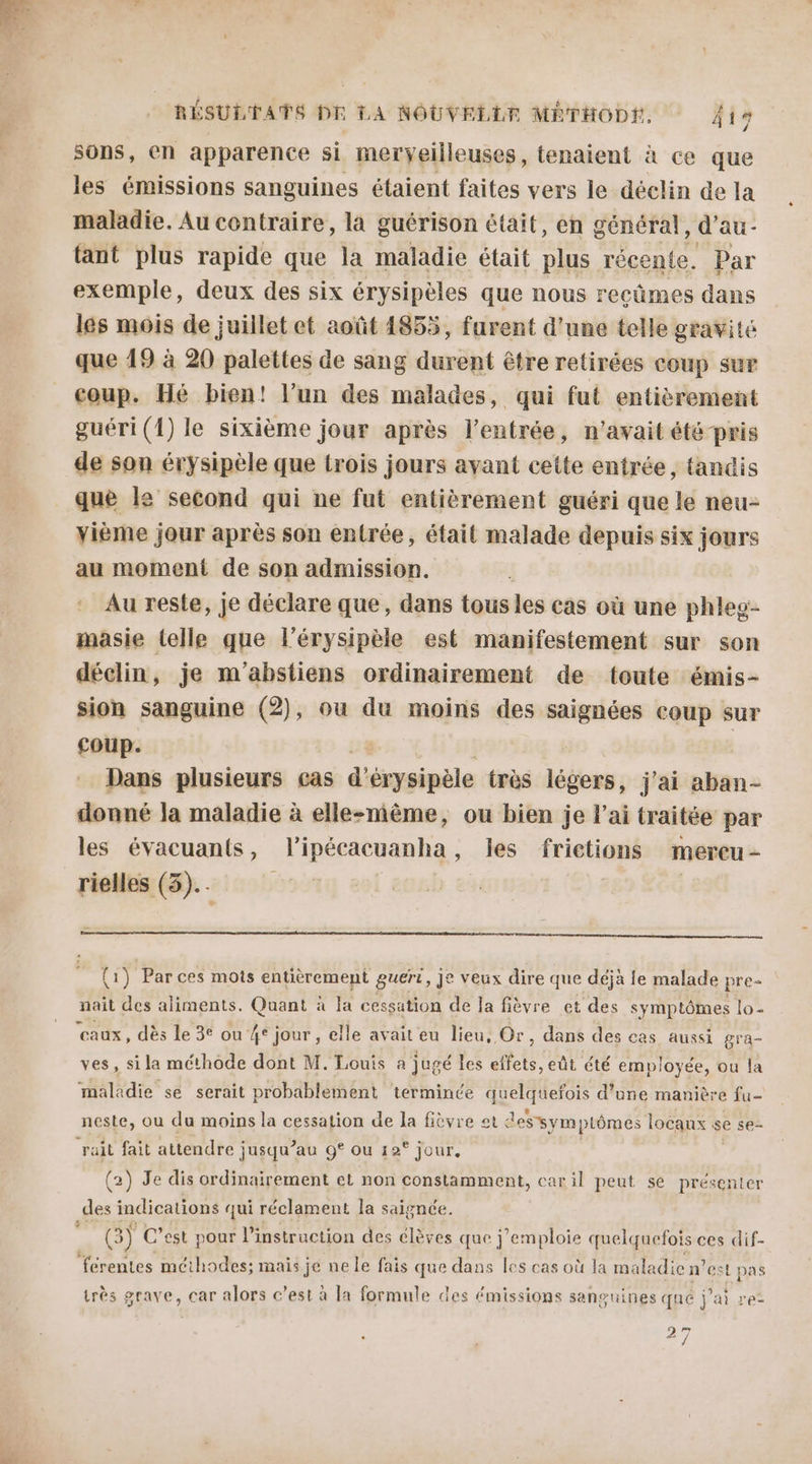 sons, en apparence si merveilleuses, tenaient à ce que les émissions sanguines étaient faites vers le déclin de la maladie. Au contraire, la guérison était, en général, d’au- tant plus rapide que la maladie était plus récente. Par exemple, deux des six érysipèles que nous reçûmes dans les mois de juillet et août 4855, furent d’une telle gravité que 19 à 20 palettes de sang durent être retirées coup sur coup. Hé bien! l’un des malades, qui fut entièrement guéri (1) le sixième jour après l'entrée, n'avait été pris de son érysipèle que trois jours ayant cette entrée, tandis que le second qui ne fut entièrement guéri que le neu- vième jour après son entrée, était malade depuis six jours au moment de son admission. Au reste, je déclare que, dans tous les cas où une phleg- masie (elle que l’érysipèle est manifestement sur son déclin, je m'abstiens ordinairement de toute émis- sion sanguine (2), ou du moins des saignées coup sur coup. Dans plusieurs cas d'ésysipèle très lébors ; j'ai aban- donné la maladie à elle-même, ou bien je l'ai traitée par les évacuants, lipécacuanha, les frictions mercu- rielles (3)... | {1) Par ces mots entièrement guéri, je veux dire que déjà fe malade pre- nait des aliments. Quant à IE cessation de Ja fièvre et des symptômes lo- eaux, dès le 3e ou 4° jour, elle avait eu lieu, Or, dans des cas aussi gra- ves, si la méthode dont M. Louis a jugé les effets, eût été employée, ou la maladie se serait probablement terminée ARUAAOE d’une manière fu- neste, ou du moins la cessation de la fièvre et dessymptômes locaux se se- rail fait attendre jusqu” au 9° ou 12° jour, (2) Je dis ordinairement el non constamment, caril peut se présenter des indications qui réclament la saignée. e (3) C’est pour l'instruction des élèves que j’emploie quelquefois ces dif- ‘férentes méthodes; mais je ne le fais que dans les cas où la maladie n’est pas très grave, car alors c’est à la formule des émissions sanguines qué j'ai re- 27