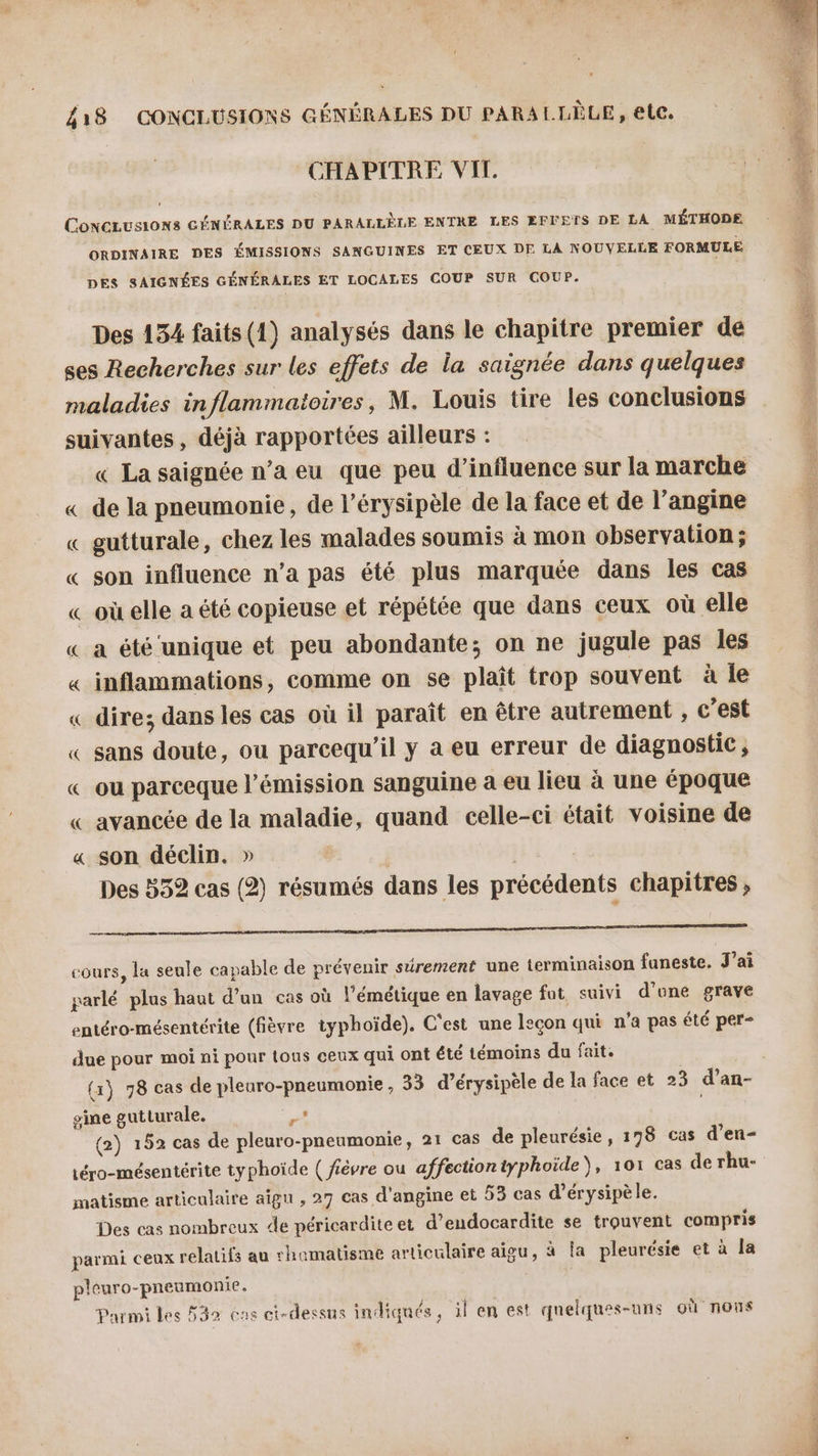 CHAPITRE VIT. CoNCLUS10N8 GÉNÉRALES DU PARALLÈLE ENTRE LES EFVETS DE LA MÉTHODE ORDINAIRE DES ÉMISSIONS SANGUINES ET CEUX DE LA NOUVELLE FORMULE DES SAIGNÉES GÉNÉRALES ET LOCALES COUP SUR COUP. Des 134 faits (1) analysés dans le chapitre premier de ses Recherches sur les effets de la saignée dans quelques suivantes, déjà rapportées ailleurs : « La saignée n’a eu que peu d'influence sur la marche « de la pneumonie, de l’érysipèle de la face et de l’angine « gutturale, chez les malades soumis à mon observation ; « son influence n’a pas été plus marquée dans les cas « où elle a été copieuse et répétée que dans ceux où elle « a été unique et peu abondante; on ne jugule pas les « inflammations, comme on se plaît trop souvent à le « dire; dans les cas où il paraît en être autrement , c’est « sans doute, ou parcequ'’il y à eu erreur de diagnostic , « ou parceque l’émission sanguine a eu lieu à une époque « avancée de la maladie, quand celle-ci était voisine de « son déclin. » | Des 532 cas (2) résumés dans les précédents chapitres , DR RE EEE ere ER ie Uni NE TG ME cours, la seule capable de prévenir sûrement une terminaison funeste. J’ai parlé plus haut d’un cas où l’émétique en lavage fut, suivi d'une grave entéro-mésentérite (fièvre typhoïde). C'est une leçon qui n'a pas été per- _ Q Q e » , e RO due pour moi ni pour {ous ceux qui ont été témoins du fait. gine gutturale. Ne (2) 152 cas de pleuro-pneumonie, 21 cas de pleurésie, 178 cas d’en- téro-mésentérite typhoïde ( fièvre ou affectiontyphoïde), 101 cas de rhu- matisme articulaire aîgn , 27 cas d'angine et 53 cas d’érysipèle. Des cas nombreux de péricarditeet d’endocardite se trouvent compris parmi ceux relatifs au rhamatisme articulaire aigu, à la pleurésie et à la pleuro-pneumonie. Parmi les F32 eus ci-dessus indiqués, il en est quelques-uns où nous syst PO sl QT AE START =